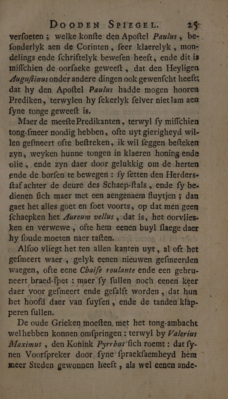 verfoeten 5 welke konfte den Apoftel Paulus „ be- fonderlyk aen de Corinten, feer klaerelyk , mon- delings ende fchriftelyk bewefen-heeft, ende dit.is mifichien de oorfaeke geweeft , dat den Heyligen Auguftinus onder andere dingen ook gewenfcht heefts dat hy den Apoftel Paulus hadde mogen ‘hooren Prediken, terwylen-hy fekerlyk felver niet lam aen fyne tonge geweeft is. Maer de meefte Predikanten, terwyl fy wrifTchien tong-fmeer noodig hebben, ofte uyt gierigheyd wil- len gefmeert ofte beftreken , ik wil feggen.befteken: zyn, weyken hunne tongen in klaeren honing ende olie , ende zyn daer door gelukkig om de -herten ende de borfen te bewegen :-fy fetten den Herders» ftaf achter de deure des Schaep-ftals „ende fy bee dienen fich maer met een aengenaem fluytjen 5 dan gaet het alles goet en foet voorts, op dat mén geen fchaepken het Aureum vellus ‚dat is, het oorvlies- ken en verwewe, ofte hem eenen buyl. wad daer hy foude moeten naer taften. | Alfoo vliegt het ten allen kanten uyt, al oft het gefmeert waer „-gelyk eenen nieuwen gefimeerden waegen, ofte eene Chaife roulante ende een gebru- neert braed-fpet : maer fy fullen noch eenen keer daer voor gefmeert ende gefalft worden „dat hun het hoofd daer van HENS ende de tandéh klàp- peren fullen. | De oude Grieken mdeften. met het tong-ambacht welhebben konnen omfpringen : terwyl by Valerius Maximus , den Konink Pyrrbus'fich roemt : dat fy- nen Voorfpreker door fynefpraekfaemheyd hem meer Steden gewonnen heeft , als wel eenen ande:
