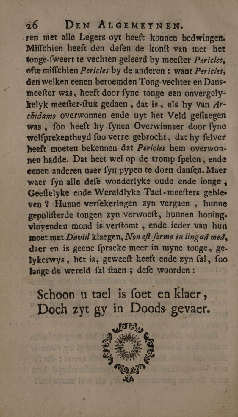 ‚ren met alle Legers oyt heeft konnen bedwingen. Miffchien heeft den defen de konft van met het tonge-fweert te vechten geleerd by meefter Pericles, ofte miffchien Pericles by de anderen : want Peric/es, der welken eenen beroemden Tong-vechter en Dans- meefter was, heeft door fyne tonge een onvergely- kelyk meefter-ftuk gedaen , dat is, als hy van Ar- chidamo overwonnen ende uyt het Veld geflaegen was , foo heeft hy fynen Overwinnaer door fyne welfprekentheyd foo verre gebrocht, dat hy felver heeft moeten bekennen dat Pericles hem overwon- nen hadde. Dat heet wel op de tromp fpelen , ende eenen anderen naer fym pypen te doen danfen. Maer waer fyn alle defe wonderlyke oude ende ionge ; Geeftelyke ende Wereldlyke Tael -meefters gebles ven @ Hunne verfekeringen zyn vergaen , hunne gepolifterde tongen zyn verwoeft, hunnen honing: vloyenden mond is verftomt „ ende ieder van hun - moet met David klaegen, Non ef? fermo in lingudâ med, daer en is geene fpraeke meer in myne tonge, ge- Iykerwys, het is, geweeft heeft ende zyn fal, foo lange de wereld fal ftaen ; defe woorden : Schoon u tael is foet en klaer , Doch zyt gy in Doods gevacr.