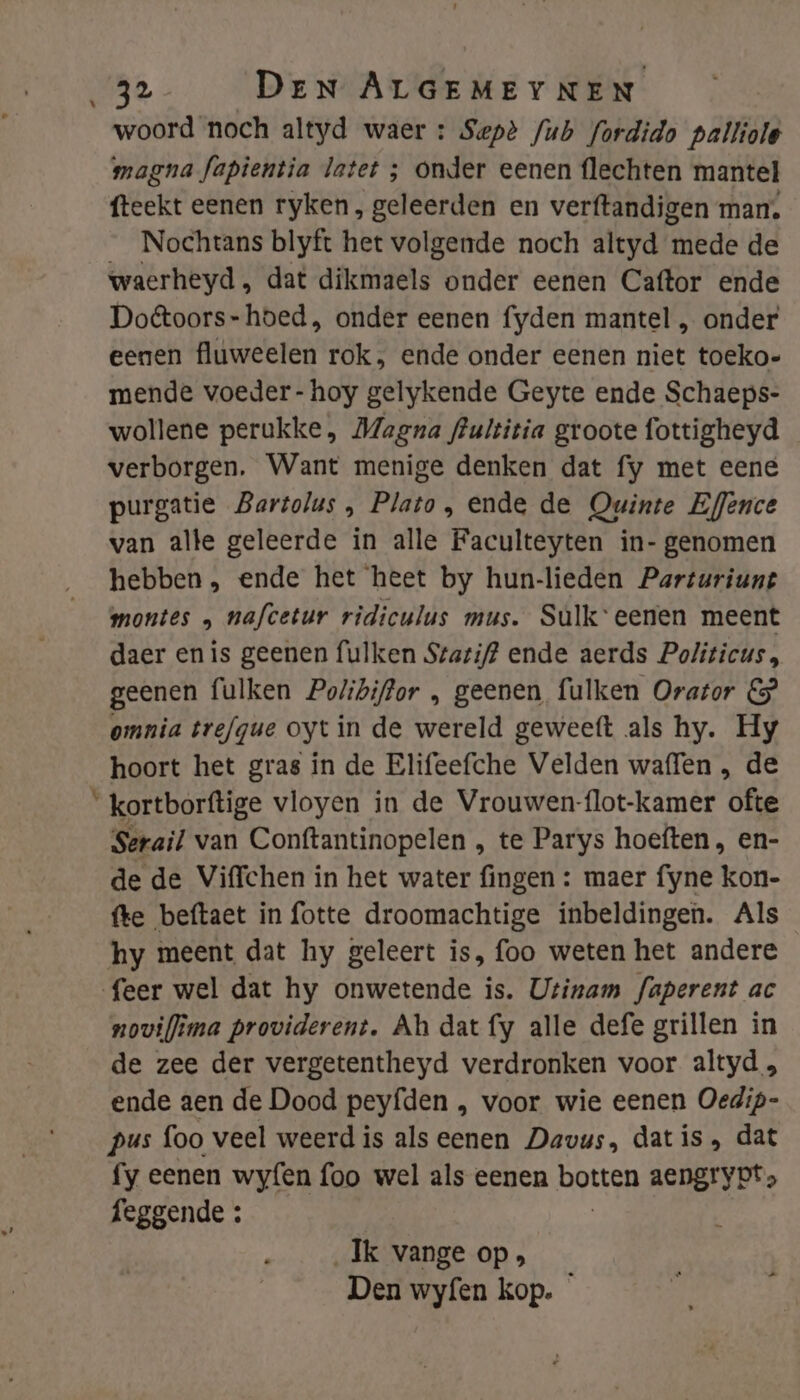 woord noch altyd waer : Sepè /ub fordido palliole magna fapientia latet ; onder eenen flechten mantel fteekt eenen ryken, geleerden en verftandigen man, _ Nochtans blyft het volgende noch altyd mede de waerheyd, dat dikmaels onder eenen Caftor ende Do@toors-hoed, onder eenen fyden mantel , onder eenen fluweelen rok, ende onder eenen niet toeko- mende voeder - hoy gelykende Geyte ende Schaeps- wollene perukke, Magna frultitia groote fottigheyd verborgen. Want menige denken dat fy met eene purgatie Bartolus , Plato, ende de Owinte Effence van alte geleerde in alle Faculteyten in- genomen hebben, ende het heet by hun-lieden Parturiunt montes „ nafcetur ridiculus mus. Sulkeenen meent daer enis geenen fulken Staztif? ende aerds Politicus, geenen fulken Polibiffor , geenen fulken Orator &amp; omnia trefgue oytin de wereld geweett als hy. Hy hoort het gras in de Elifeefche Velden waffen , de _kortborftige vloyen in de Vrouwen-flot-kamer hed Serail van Conftantinopelen , te Parys hoeften, en- de de Viffchen in het water fingen : maer fyne kon- fte beftaet in fotte droomachtige inbeldingen. Als hy meent dat hy geleert is, foo weten het andere feer wel dat hy onwetende is. Utinam faperent ac noviflima providerent. Ah dat fy alle defe grillen in de zee der vergetentheyd verdronken voor altyd , ende aen de Dood peyfden , voor wie eenen Oedip- pus foo veel weerd is als eenen Davus, datis, dat fy eenen wyfen foo wel als eenen botten aengryot, feggende : Ik vange op» Den wyfen kop. *