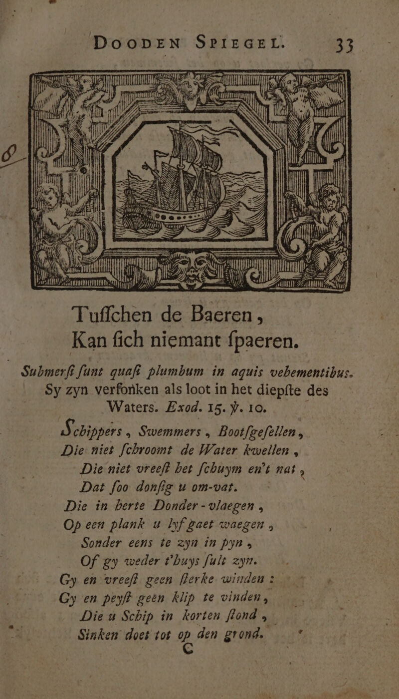 cie TE RMC; bhi ener bremmmss D 1 Tuffchen de Baeren, Kan fich niemant fpaeren. | Submerfi fant guafi plumbum în aguis vehementibus. Sy zyn verfonken als loot in het diepfte des Waters. Exod. 15. . 10. Kn chippers » Swemmers , Bootfgeftllen, Die niet fchroomt de Water kwellen , Die niet vreeft bet fchuym en’t ik Dat foo donfie u om-vat. | Die in herte Donder-vlaegen , Op een plank u Iyf gaet waegen , Sonder eens te zyn in pyn a Of gy weder t'buys fult zyn. Gy en vreeft geen flerke winden : Gy en peyfk geen klip te vinden, Die u Schip in korten flond ; Sinken doet tot gp, den grond. :£