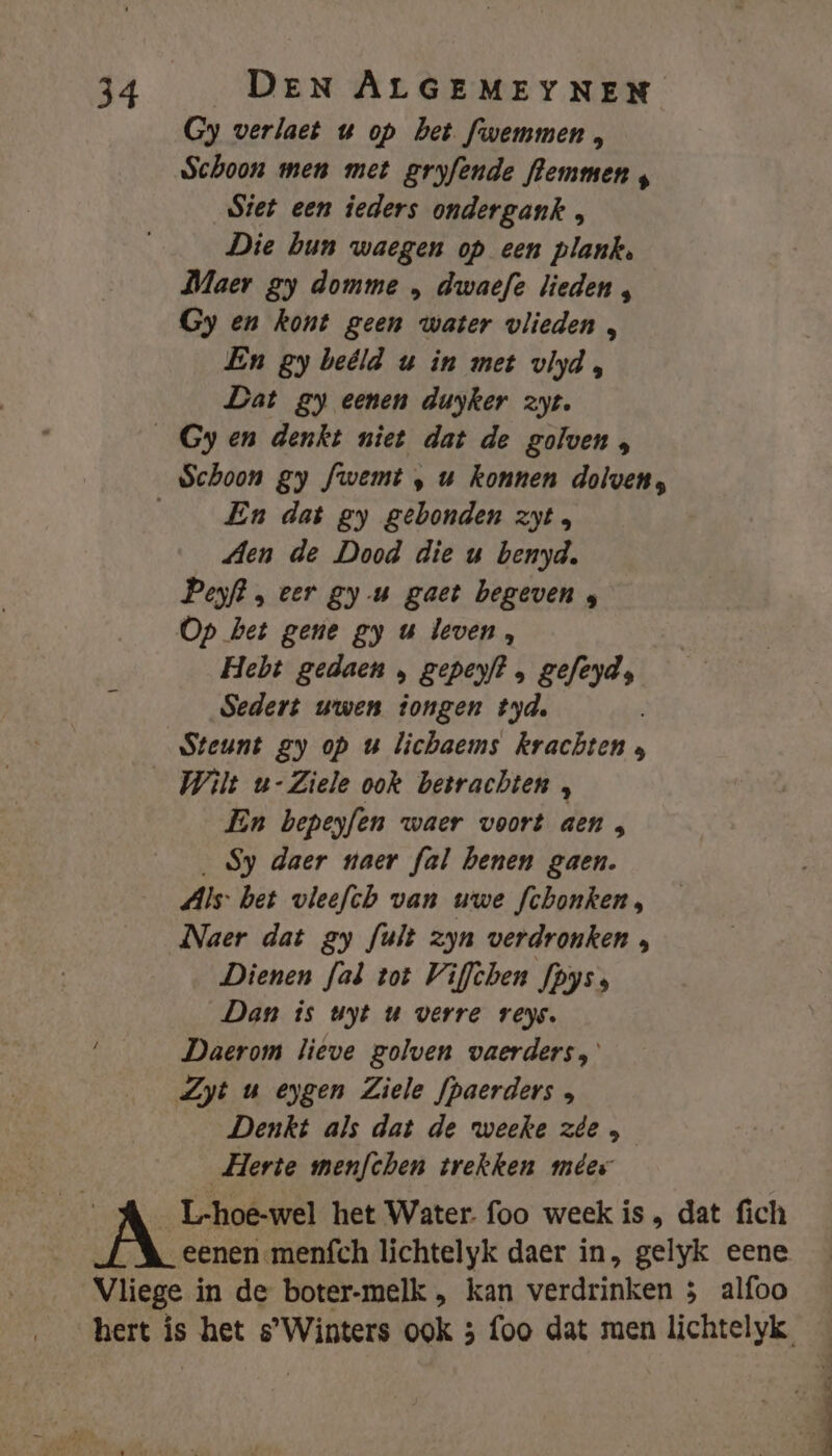 Gy verlaet w op het fwemmen , Schoon men met gryfende flemmen siet een ieders ondergank , Die bun waegen op een plank, Maer gy domme , dwaefe lieden , Gy en kont geen water vlieden , En gy beéld u in met vlyd, Dat gy eenen duyker zyt. _Gyen denkt niet dat de golven, Schoon gy fwemt , u konnen dolven, ___ En dat gy gebonden zyt , Aen de Dood die u benyd. Peyft, eer gy u gaet begeven ; Op het gene gy u leven, Hebt gedaen , geperf? , gefeyd; Sedert wwen tongen tyd, Steunt gy op u lichaems krachten 3 _Wilt u-Ziele ook betrachten , En bepeyfen waer voort aen , _ Sy daer naer fal benen gaen. Als: bet vleefch van uwe fchonken, Naer dat gy fuit zyn verdronken , Dienen fal tot Viflchen fpyss Dan is uyt uw verre veys. Daerom lieve golven vaerders, Zyt u eygen Ziele fpaerders Denkt als dat de weeke zie, _Herte men/chen trekken mêer _L-hoe-wel het Water. foo week is , dat fich | eenen menfch lichtelyk daer in, gelyk eene Vliege in de boter-melk , kan verdrinken 5 alfoo Beke mn pr Sn