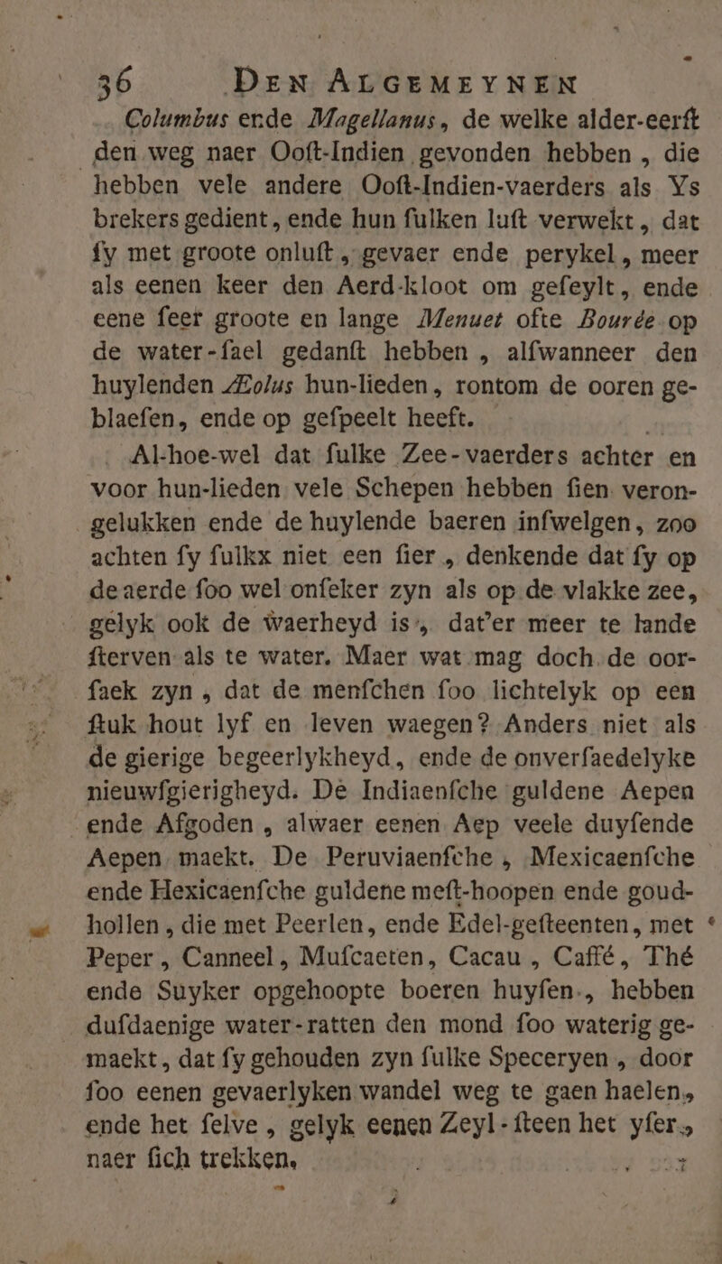 Columbus ende Magellanus, de welke alder-eerft den weg naer Ooft-Indien gevonden hebben , die hebben vele andere Ooft-Indien-vaerders als Ys brekers gedient , ende hun fulken luft verwekt , dat fy met groote onluft „„gevaer ende perykel , meer als eenen keer den Aerd-kloot om gefeylt, ende eene feer groote en lange Menuet ofte Bourde- op de water-fael gedanft hebben „ alfwanneer den huylenden Zolus hun-lieden, rontom de ooren ge- blaefen, ende op gefpeelt heeft. jon Al-hoe-wel dat fulke Zee-vaerders achter en voor hun-lieden vele Schepen hebben fien. veron- gelukken ende de huylende baeren infwelgen, zoo achten fy fulkx niet een fier , denkende dat fy op deaerde foo wel onfeker zyn als op de vlakke zee, gelyk ook de waerheyd is’, dater meer te lande fterven als te water, Maer wat-mag doch.de oor- faek zyn ‚ dat de menfchen foo lichtelyk op een ftuk ‘hout lyf en leven waegen? Anders niet als de gierige begeerlykheyd, ende de onverfaedelyke nieuwfgierigheyd. De Indiaenfche guldene Aepen ende Afgoden , alwaer eenen Aep veele duyfende Aepen, maekt, De Peruviaenfche , Mexicaenfche ende Hexicaenfche guldene meft-hoopen ende goud- hollen die met Peerlen, ende Edel-gefteenten , met Peper , Canneel , Mufcaeten, Cacau , Caffé, Thé ende Suyker opgehoopte boeren huyfen., hebben _ dufdaenige water-ratten den mond foo waterig ge- maekt dat fy gehouden zyn fulke Speceryen „ door foo eenen gevaerlyken wandel weg te gaen haelen. ende het felve , gelyk eenen Zeyl-fteen het yfer., naer fich trekken, beurd oan Kal