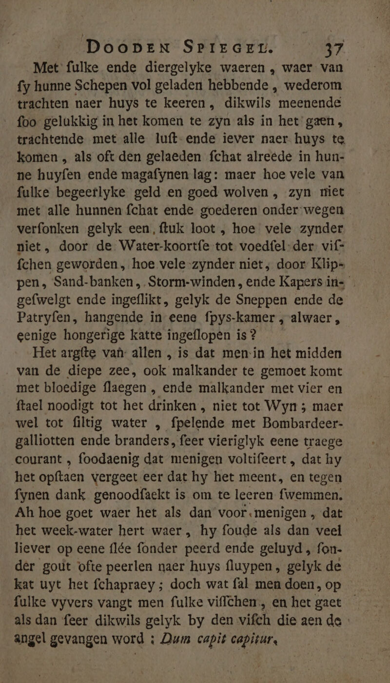 Met fulke ende diergelyke waeren , waer van fy hunne Schepen vol geladen hebbende , wederom trachten naer huys te keeren , dikwils meenende foo gelukkig in het komen te zyn als in het gaen, trachtende met alle luft-ende iever naer huys te komen , als oft den gelaeden fchat alreede in hun- ne huyfen ende magafynen lag: maer hoe vele van fulke begeerlyke geld en goed wolven , zyn miet met alle hunnen fchat ende goederen onder wegen verfonken gelyk een, {tuk loot , hoe vele zynder niet, door de Water-koortfe tot voedfel-der. vif= fchen geworden, hoe vele zynder niet; door Klip= pen, Sand-banken ,Storm-winden, ende Kapers ins gefwelgt ende ingeflikt, gelyk de Sneppen ende de Patryfen, hangende in eene fpys-kamer , alwaer „ eenige hongerige katte ingeflopen is ? Het argfte van: allen , is dat menin het midden ‚van de diepe zee, ook malkander te gemoet komt met bloedige flaegen , ende malkander met vier en ftael noodigt tot het drinken , niet tot Wyn ; maer wel tot filtig water , fpelende met Bombardeer- galliotten ende branders, feer vieriglyk eene traege courant , foodaenig dat menigen voltifeert , dat hy het opftaen vergeet eer dat hy het meent, en tegen fynen dank genoodfaekt is om te leeren fwemmen. Ah hoe goet waer het als dan voor.menigen , dat het week-water hert waer , hy foude als dan veel liever op eene flée fonder peerd ende geluyd , fon- der gout ofte peerlen naer huys fluypen, gelyk de kat uyt het fchapraey ; doch wat fal men doen, op fulke vyvers vangt men fulke viflchen, en het gaet — als dan feer dikwils gelyk by den vifch die aen de angel gevangen word ; Dum capit capiturs