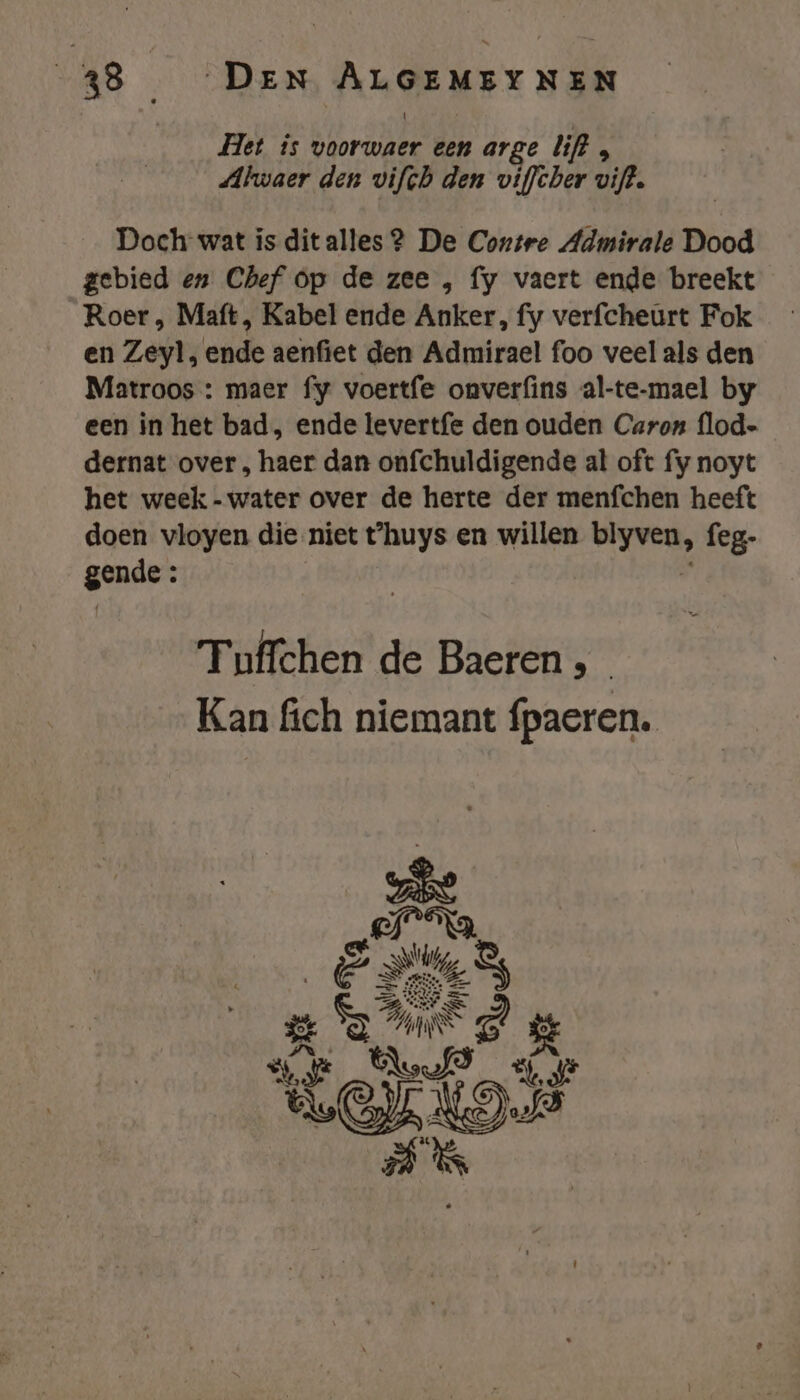 Het is voorwaer een arge lift, Alwaer den vifch den viffcber vift. Doch wat is ditalles 2 De Contre Admirale Dood gebied en Chef op de zee , fy vaert ende breekt Roer , Maft, Kabel ende Anker, fy verfcheurt Fok en Zeyl, ende aenfiet den Admirael foo veel als den Matroos : maer fy voertfe onverfins al-te-mael by een in het bad, ende levertfe den ouden Caron flod- dernat over , haer dan onfchuldigende al oft fy noyt het week - water over de herte der menfchen heeft doen vloyen die niet t'huys en willen blyven, feg- gende : | 5 1 Tuffchen de Baeren , Kan fich niemant fpaeren.