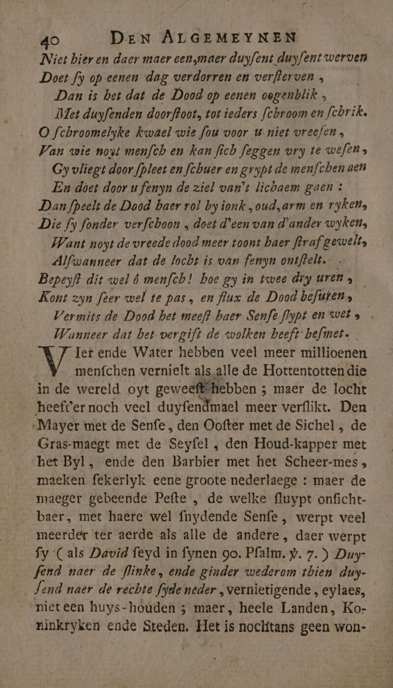 Niet bieren daer maer een maer duyfent duyfent werven Doet fy op eenen dag verdorren en verfterven , Dan is het dat de Dood op eenen oogenblik , Met duyfenden doorfoot., tot ieders fchroom en fchrik. O fchroomelyke kwael wie fou voor u niet vreefen, Van wie novt menfch en kan fich feggen vry te wefts Gy vliegt door fpleet en fchuer en grypt de menfchen aen En doet door u fenyn de ziel van't lichaem gaen : Dan fpeelt de Dood haer rol by ionk „oud„arm en rykens Die fy fonder verfchoon „ doet Heen van d'ander wyken, Want noyt de vreede dood meer toont baer flraf gewelts Alfwanneer dat de locht is van fenyn ontflelt. Bepeyf? dit wel 6 menfch! boe gy in twee diy uren, Kont zyn feer wel te pas, en flux de Dood befwtens — Vermits de Dood het meeft haer Senfeflypten wets Wanneer dat bet vergift de wolken beeft befmet. Ter ende Water hebben veel meer millioenen menfchen vernielt als.alle de Hottentotten die iaide wereld oyt geweeffhebben ; 5 maer de locht ‘heefter noch veel duyfendmael meer verflikt. Den Mayer met de Senfe , den Oofter met de Sichel , de Gras-maegt met de Seyfel , den Houd-kapper met het Byl, ende den Barbier met het Scheer-mes » maeken fekerlyk eene groote nederlaege : maer de maeger gebeende Pefte , de welke fluypt onficht- baer, met haere wel fnydende Senfe , werpt veel meerder ter aerde als alle de andere, daer werpt fy Cals David feyd in fynen go. Pfalm. . 7.) Duy- fend naer de flinke, ende ginder wederom thien duy- Send naer de rechte fyde neder „vernietigende , eylaes, nieteen huys-houden 3 maer, heele Landen, Ko-- ninkryken ende Steden. Het is noclftans geen won-