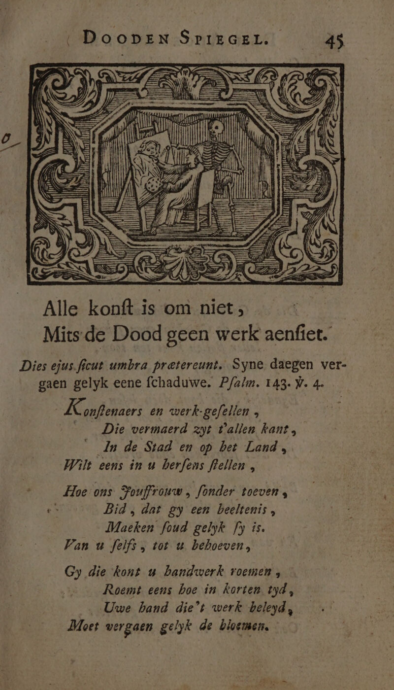 Alle konft is:onì niet, Mits-de Dood geen werk aenfiet. Dies ejus.ficut umbra pretereunt, Syne daegen ver- gaen gelyk eene fchaduwe. Pfa/m. 143. V. 4e K. onftenaers en werk-gefellen , ___ Die wermaerd zyt tallen kant, __Jn de Stad en op bet Land, Wilt eens in u berfens flellen , : Hoe ons Fouffrouw , fonder toeven, e Bid, dat gy een beeltenis, Maeken foud gelyk fy is. Van u felfs, tot u. behoeven, Gy die kont u handwerk roemen, Roemt eens hoe in korten tyd, „Uwe hand die’t werk beleyd, Moet vergaen gelyk de bloemen