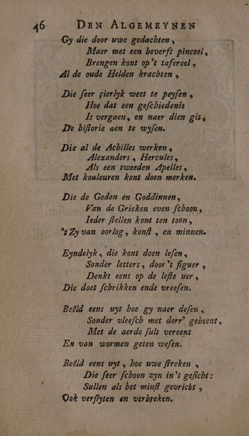 Maer met een beverft pinceel, Brengen kont op’t tafèreel , Al de oude Helden krachten , Hoe dat een gefchiedenis Js vergaen, en naer dien giss De biftorie aen te wyfen. Die al de Achilles werken , Alexanders , Hercules, Als een tweeden Apelles, Met kouleuren kont doen merken, Die de Goden en Goddinnen, _ Wan de Grieken even fchoons leder flellen kont ten toon, % Zy van oorlog, konft , en minnen. Eyndelyk , die kont doen lefen, __ Sonder letters, door’t figuer , Denkt eens op de lefte ver, Die doet fchrikken ende vreefen. Belld eens uyt boe gy naer defen , Sonder vleefth met dorr’ gebeent, Met de aerde fult vereent En van wormen geten wefen. Beéld eens uyt , hoe uwe flreken „ Die feer fchoon zyn in't geficht : Sullen als bet minft gevricht Ook verflyten en verbreken.