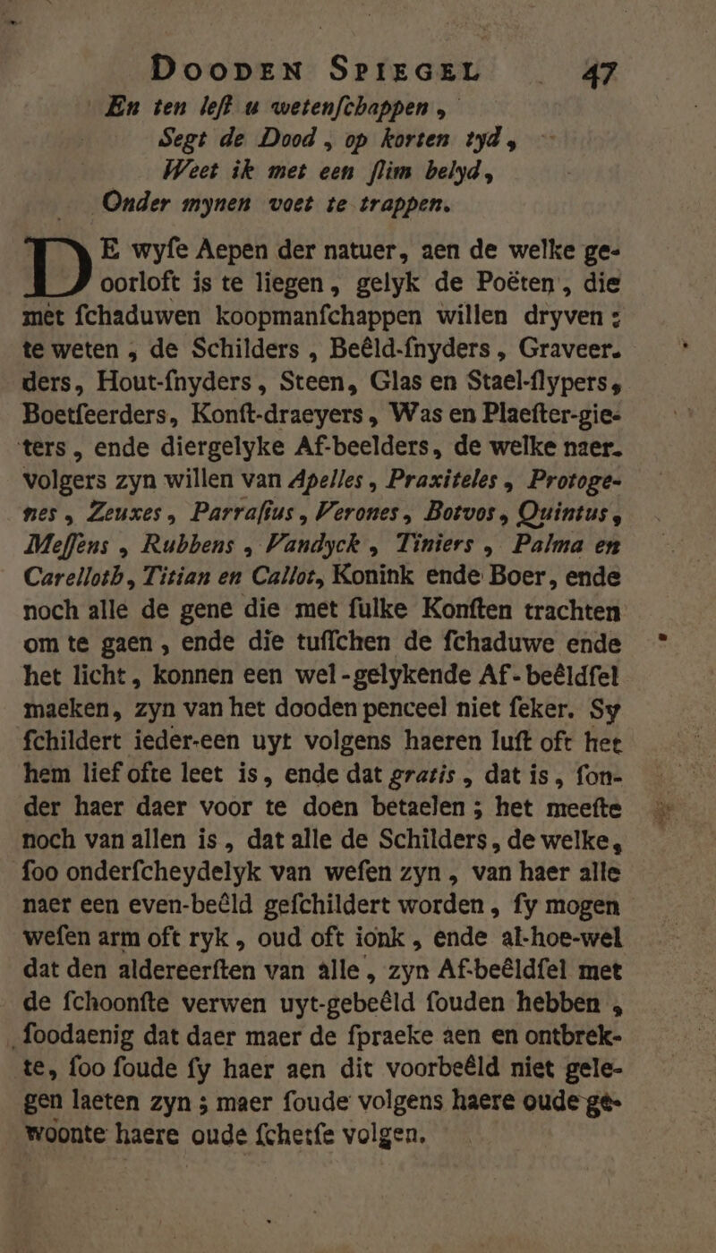 En ten left uw wetenfthappen Segt de Dood , op korten tyd, Weet ik met een flim belyd, Onder mynen voet te trappen, E wyfe Aepen der natuer, aen de welke ge« oorloft is te liegen, gelyk de Poëten , die met fchaduwen koopmanfchappen willen dryven : te weten , de Schilders , Beêld-ínyders , Graveer. ders, Hout-fnyders , Steen, Glas en Stael-flypers 4 Boetfeerders, Konft-draeyers , Was en Plaefter-gie= ters , ende diergelyke Af-beelders, de welke naer. volgers zyn willen van Apelles , Praxiteles , Protoges nes „ Zeuxes , Parrafius , Verones , Botvos , Quintus, Meflens „ Rubbens KE. Tiniers , Palma en Carelloth, Titian en Callot, Konink ende Boer, ende noch alle de gene die met fulke Konften trachten om te gaen , ende die tuffchen de fchaduwe ende het licht, konnen een wel-gelykende Af- beêldfel maeken, zyn van het dooden penceel niet feker. Sy fchildert ieder-een uyt volgens haeren luft oft het hem lief ofte leet is, ende dat gratis , dat is , fon- der haer daer voor te doen betaelen ; het meefte noch van allen is, dat alle de Schilders, de welke, foo onderfcheydelyk van wefen zyn , van haer alle naer een even-beêld gefchildert worden , fy mogen wefen arm oft ryk , oud oft ionk , ende al-hoe-wel dat den aldereerften van âlle , zyn Af-beêldfel met de fchoonfte verwen uyt-gebeêld fouden hebben , „foodaenig dat daer maer de fpraeke aen en ontbrek- te, foo foude fy haer aen dit voorbeêld niet gele- gen laeten zyn ; maer foude volgens haere oude gé- woonte haere oude {chetfe volgen.