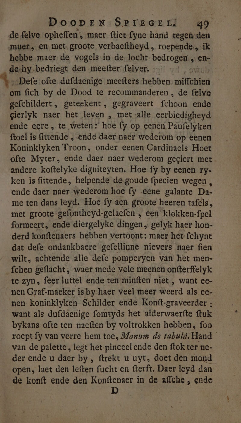 de felve opheffen, maer ftiet fyne hand tegen-den muer., en met groote verbaeftheyd , roepende, ik hebbe maer de, vogels in de locht Dedroddj en- de-hy-bedriegt den meefter felver. ‚„Defe ofte dufdaenige meefters hebben miffchien _ om fich by de Dood te recommanderen , de felve gefchildert, geteekent, gegraveert chek ende gierlyk naer het leven , met alle eerbiedigheyd ende eere, te weten: hoe fy op eenen Paufelyken ftoel is fittende „ ende daer naér wederom op eenen Koninklyken Troon, onder eenen Cardinaels Hoet ofte Myter, ende daer naer wederom gegiert met. andere koftelyke digniteyten. Hoe fy by eenen ry- ken is fittende, helpende de goude fpecien wegen , ende daer naer wederom hoe fy eene galante Da- me ten dans leyd. Hoe fy aen groote heeren tafels, met groote gefontheyd-gelaefen , een klokken-fpel formeert, ende diergelyke dingen „ gelyk haer hon- derd konftenaers hebben vertoont: maer het-fchynt dat defe ondankbaere gefellinne nievers ‘naer fien wilt, achtende alle defe pomperyen van het men- fchen geflacht, waer mede vele meenen onfterffelyk te zyn, feer luttel ende ten -minften niet , want ee- nen Graf-maeker is by haer veel meer weerd als ee- nen koninklyken Schilder ende Konft-graveerder : want als dufdaenige fomtyds het alderwaerfte ftuk bykans ofte ten naeften by voltrokken hebben, foo roept fy van verre hem toe, Manum de tubuld, Hand van de palette, legt het pinceel ende den ftok ter ne- der ende u daer by, ftrekt u uyt, doet den mond open, laet den leften fucht en fterft. Daer leyd dan de konft ende den Konftenaer in de aflche , ende D