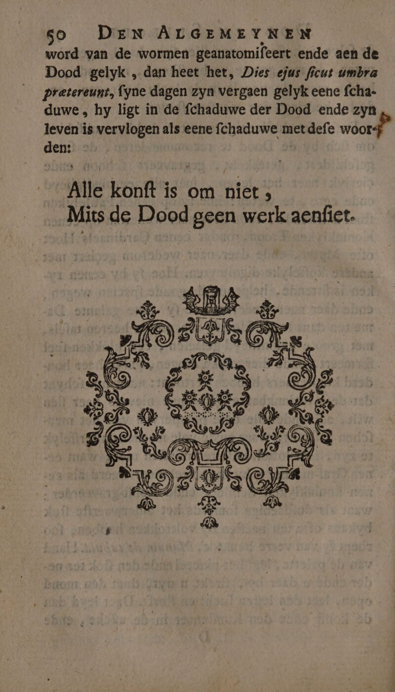 word van de wormen geanatomifeert ende aen de Dood gelyk „dan heet het, Dies efus ficut umbra pretereunt, fyne dagen zyn vergaen gelyk eene fcha- duwe , hy ligt in de fchaduwe der Dood ende zyn leven is vervlogen als eene fchaduwe metdefe woor den; Alle konft is om atd Mits de Dood geen werk aenfiet.