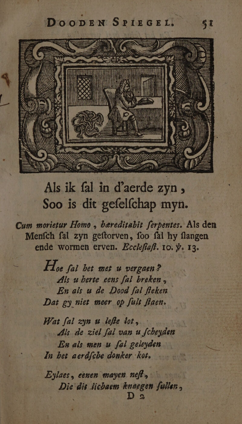 DooDEN SRIEGEL. \ Eh Maa Aa f, ic gears Um en zn UT Sd tte Si LEEN Sn ie k zj PSN; y SE KS LN vere eme DAs d Be Nrd A EE | [ru Als ik fal in Bilde zyn Soo is dit gefelfchap myn. Cum morietur Homo , bereditabit ferpentes. Als den Menfch fal zyn geftorven, foo fal hy flangen ende wormen erven. Zeclefiaft. 10. j. 13. 5 He fal bet met uw vergaen? Als u berte eens fal breken , En als u de Dood fal fleken Dat gy niet meer op fult flaen. Wat fal zyn u lefle dot, Als. de ziel fal van u fcheyden | En als men u ful geleyden geen da het aerdfche donker kot, : Eylaes, eenen mayen neft, Die dit lichaem he fallen,