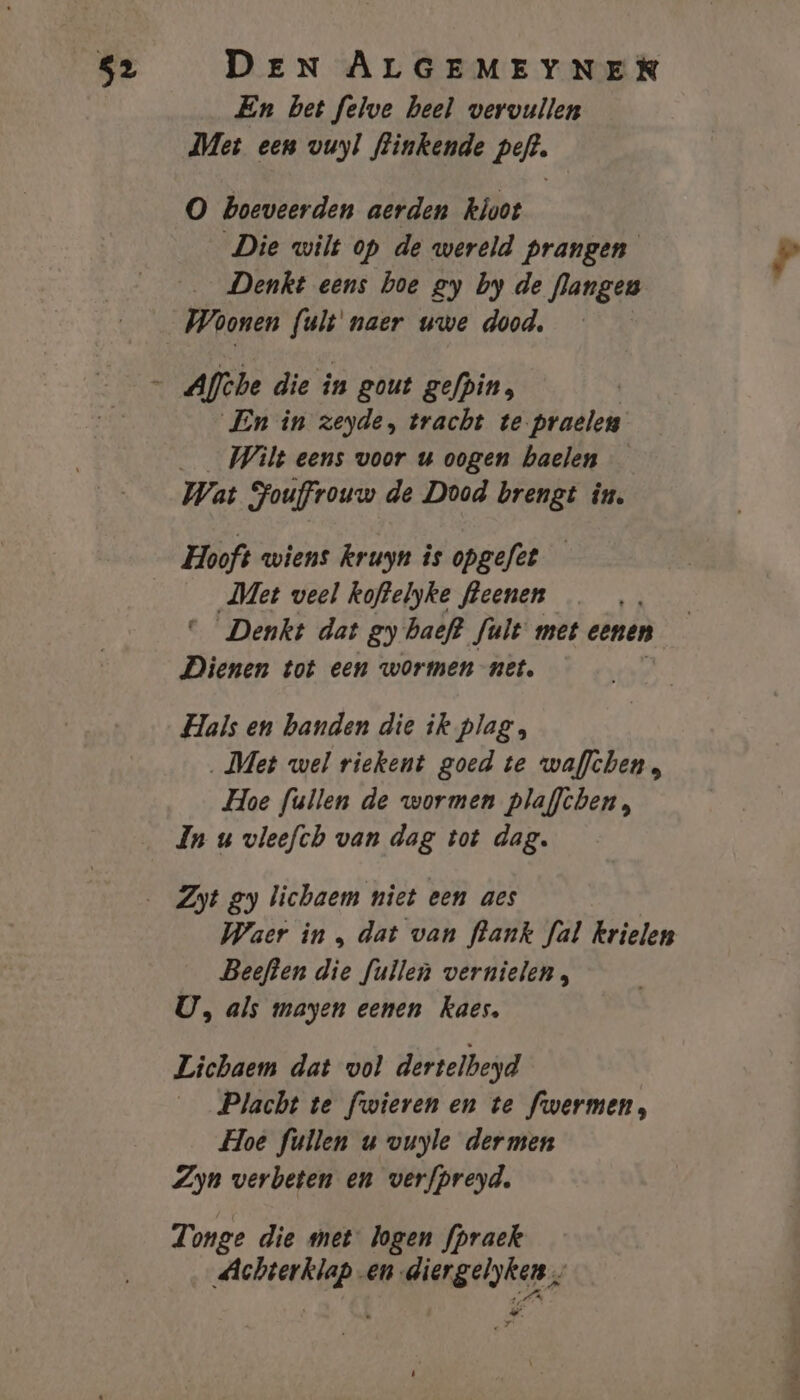 En bet felve heel vervullen Met een vuyl flinkende peft. O boeveerden aerden kloot Die wilt op de wereld prangen Denkt eens boe gy by de langen Woonen kite uwe dood, Aflbe die in gout gefpin, En in zeyde, tracht te.praelen Wilt eens voor u oogen haelen Wat Souffrouw de Dood brengt in. Met veel koftelyke fleenen Denkt dat gy baeft Jult met eenen Dienen tot een wormen net, Hals en banden die ik plag, ‚Met wel riekent goed te waflchen, Hoe fullen de wormen plaffchen, In u vleefch van dag tot dag. Waer in , dat van flank fal krielen _ Beeften die fullen vernielen, U, als mayen eenen kaes. Lichaem dat vol dertelbeyd Placht te fwieren en te fwermen, Hoe fullen u vuyle dermen Zyn verbeten en verfpreyd. Tonge die met: logen fpraek Achterklap en diergelyken Tik