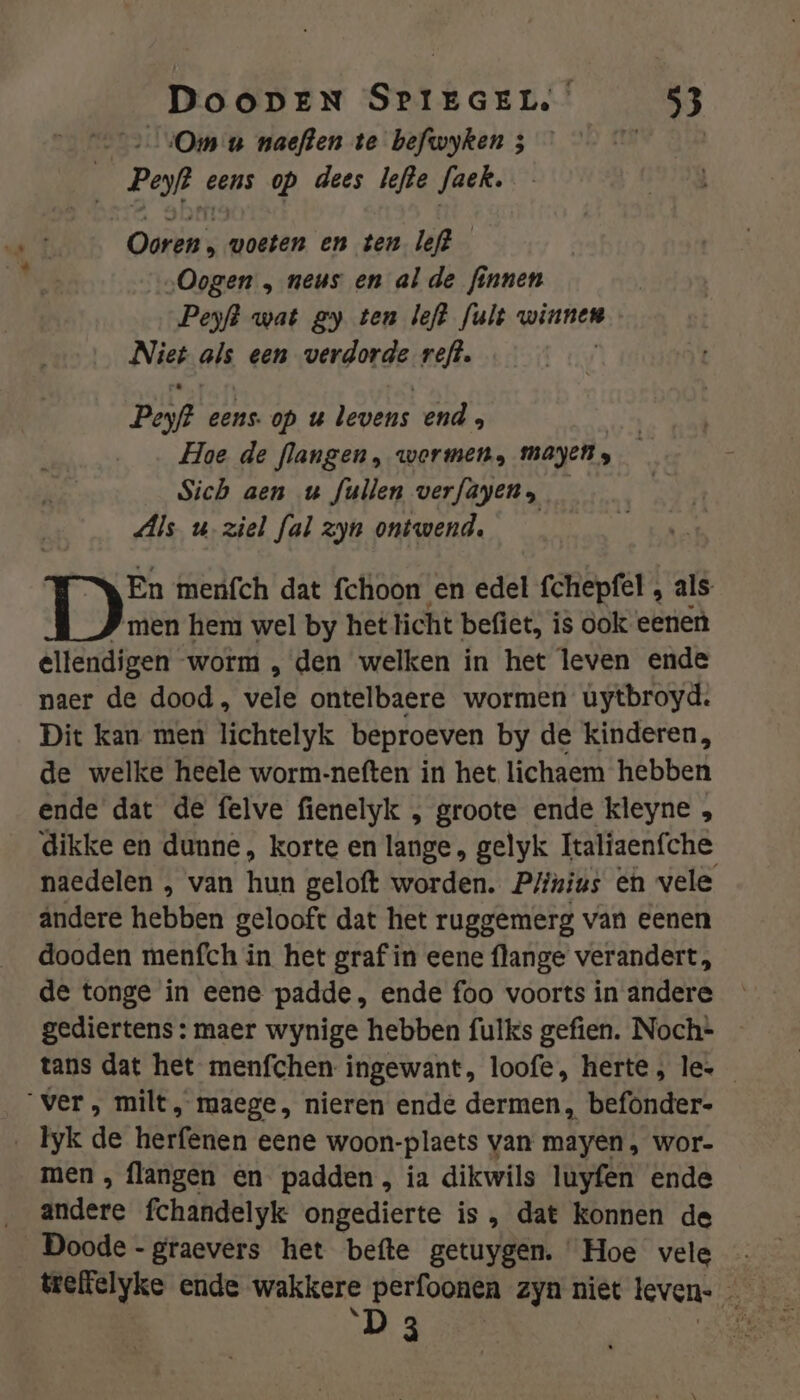 Ce sOm u naeften te befwyken 3 fe 0 Peyf? eens op dees lefde faek. Ooren , voeten en ten. left „Oogen „ neus en alde finnen Peyft wat ey ten left fult winnen Nie als een verdorde reft. Peof eens op u levens end ; Hoe de flangen, wormen, Mayen s Sich aen u fullen verfayen, Als u ziel fal zyn ontwend. En menfch dat fchoon en edel fchepfel , als P men hem wel by het licht befiet, is ook eenen ellendigen worm , den welken in het leven ende naer de dood, vele ontelbaere wormen uytbroyd. Dit kan men lichtelyk beproeven by de kinderen, de welke heele worm-neften in het lichaem hebben ende dat de felve fienelyk , groote ende kleyne „ dikke en dunne, korte en lange, gelyk Italiaenfche naedelen , van hun geloft worden. Plinius en vele andere hebben gelooft dat het ruggemerg van eenen dooden menfch in het graf in eene flange verandert, de tonge in eene padde, ende foo voorts in andere gediertens : maer wynige hebben fulks gefien. Noch= - tans dat het menfchen ingewant, loofe, herte, le. ver, milt, maege, nieren ende dermen, befonder- _ Tyk de herfenen eene woon-plaets van mayen, wor- men , flangen en padden, ia dikwils luyfen ende andere fchandelyk ongedierte is , dat konnen de Doode -graevers het befte getuygen. Hoe vele D 3