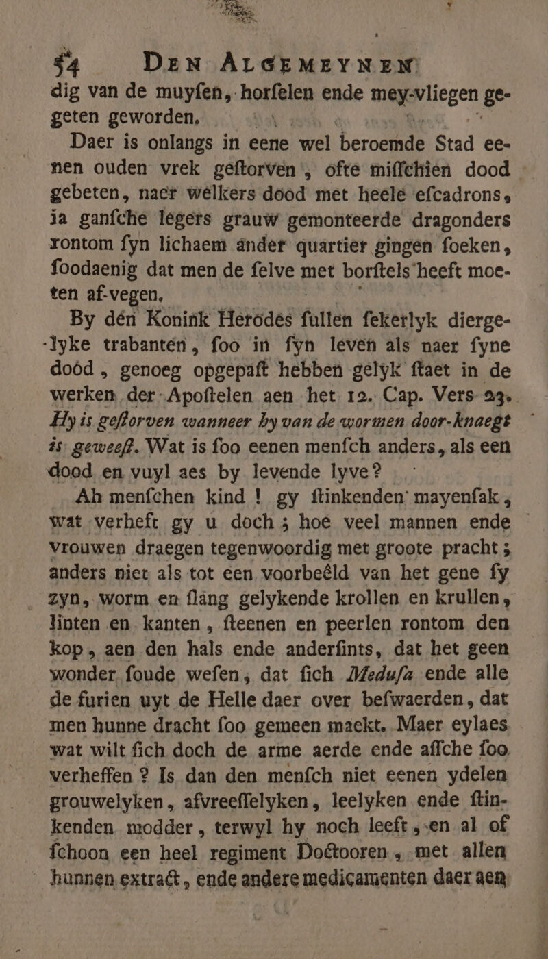 AE 2 v His $4 DEN ALGEMEYNEN dig van de muyfen, hotisken ende ann ese ge- geten geworden, Daer is onlangs in eene wel beraamt Stad ee- nen ouden vrek geftorven', ofte miffchien dood gebeten, nacr welkers dood met heele efcadrons, ja ganfche legers grauw gemonteerde dragonders rontom fyn lichaem ander quartier gingen foeken, foodaenig dat men de felve met borftels ‘heeft moe- ten af-vegen, By dén Konink Herodés (atten fekerlyk dierge- -Iyke trabanten, foo in fyn leven als naer fyne doôd , genoeg opgepaft hebben gelyk ftaet in de werken der-Apoftelen aen het re. Cap. Vers 23, Hy is geflorven wanneer hy van de wormen door-knaegt — is. geweef?. Wat is foa eenen menfch anders, als een dood en vuyl aes by levende lyve? …_ Ah menfchen kind ! gy ftinkenden’ mayenfak ; wat verheft gy u doch; hoe veel mannen ende vrouwen draegen tegenwoordig met groote pracht 5 anders niet als tot een voorbeêld van het gene fy _ Zyn, worm en flang gelykende krollen en krullen, linten en kanten , fteenen en peerlen rontom den kop, aen den hals ende anderfints, dat het geen wonder, foude wefen; dat fich JMedu/a ende alle de furien uyt de Helle daer over befwaerden, dat men hunne dracht foo gemeen maeckt. Maer eylaes wat wilt fich doch de arme aerde ende affche foo. verheffen ? Is dan den menfch niet eenen ydelen grouwelyken, afvreeflelyken , leelyken ende ftin- kenden modder , terwyl hy noch leeft „en al of __fchoon een heel regiment Do&amp;tooren „met allen _ hunnen extraft, ende andere medicamenten daer aen