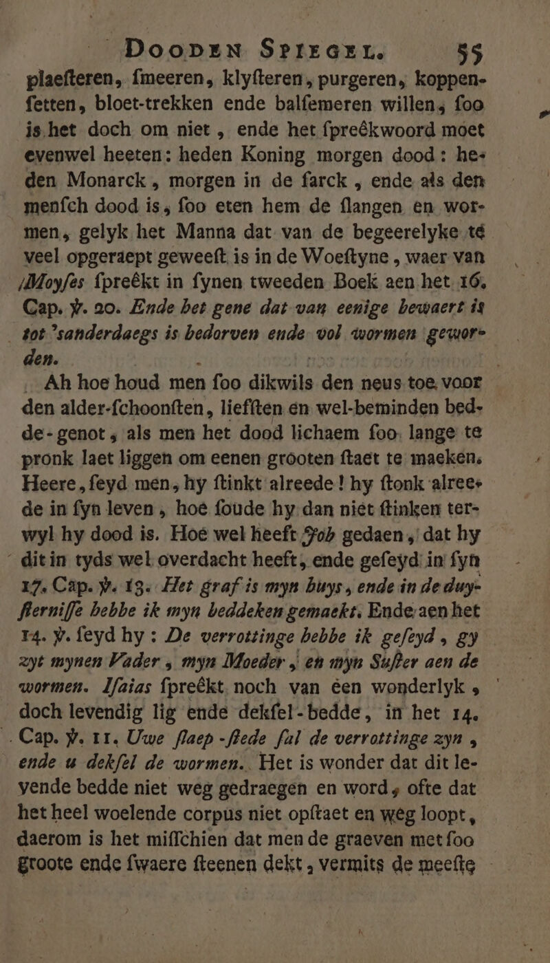 plaefteren, fmeeren, klyfteren , purgeren, koppen- fetten, bloet-trekken ende balfemeren willens foo ishet doch om niet , ende het (preêkwoord moet evenwel heeten: heden Koning morgen dood : hes den Monarck , morgen in de farck , ende als den menfch dood is; foo eten hem de flangen en wor- men, gelyk het Manna dat van de begeerelyke té veel opgeraept geweeft is in de Woeftyne , waer van /Mloyfès {preêkt in fynen tweeden Boek aen het 16, Gap. #. ao. Ende bet gene dat van eenige bewaert is got ’sanderdaegs is bedorven ende- vol wormen gewore den. Ah hoe houd men n foo dikwils edn neus toe, vaor den alder-fchoonften, liefften en. wel-beminden bed- de- genot ‚ als men het dood lichaem foo lange te pronk laet liggen om eenen grooten ftaet te maeken, Heere „feyd men, hy ftinkt alreede ! hy ftonk alreee de in fyn leven , hoe foude hy dan niet tinken ter- wyl hy dood is. Hoe wel heeft Sob gedaen „dat hy _ditin tyds wel overdacht heeft , ende gefeyd: in: fyn 17. Cap. pw. 13. Het graf is myn buys, ende in de duy- flerniffe bebbe ik myn beddeken gemaekt, Ende aen het 14. P.feyd hy : De verrottinge hebbe ik gefeyd , 89 zyt mynen Vader ‚ myn Moeder „ en myn Suter aen de wormen. lfaias (preêkt, noch van éen wonderlyk ; ’ doch levendig lig ende dekfel-bedde, in het 14. Cap. #. tr. Uwe flaep -flede fal de verrottinge zyn , ende u dekfel de wormen. Het is wonder dat dit le- vende bedde niet weg gedraegen en word; ofte dat het heel woelende corpus niet opftaet en wêg loopt, daerom is het miffchien dat men de graeven met foo groote ende fwaere fteenen dekt , vermits de meefte -