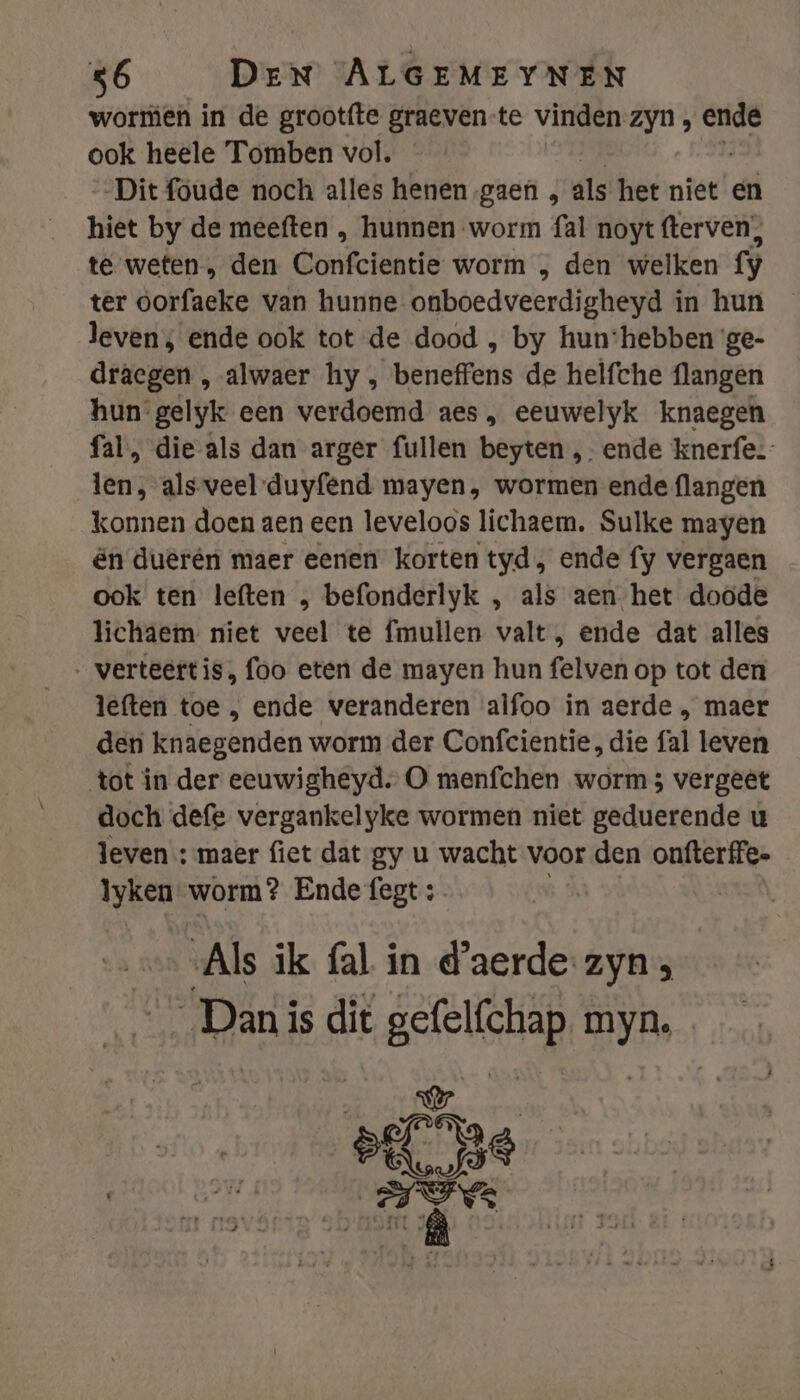 wormen in de grootfte graeven-te vinden zyn, ende ook heele Tomben vol. Dit foude noch alles henen gaen , als het niet en hiet by de meeften , hunnen worm fal noyt fterven), te weten „ den Gonfeiëatië worm „ den welken fy ter öorfacke van hunne onboedveerdigheyd í in hun leven; ende ook tot de dood , by hun:hebben ‘ge- draegen , alwaer hy , beneffens de helfche flangen hun gelyk een verdoemd aes, eeuwelyk knaegen fal, die-als dan arger fullen beyten ,- ende knerfe. len, als-veel-duyfend mayen, wormen ende flangen konnen doen aen een leveloos lichaem. Sulke mayen én duerén maer eenen korten tyd, ende fy vergaen ook ten leften , befonderlyk , als aen het doöde lichaem niet veel te fmullen valt, ende dat alles ‚ verteertis, foo eten de mayen hun felven op tot den leften toe , ende veranderen alfoo in aerde , maer den knaegenden worm der Confcientie, die fal leven tot in der eeuwigheyd. O menfchen worm 5 vergeêt doch defe vergankelyke wormen niet geduerende u leven : maer fiet dat gy u wacht voor den onfterffe. lyken worm? Ende fegt : Als ik fal in d'aerde- zyn; … Danis dit gefelfchap myn. ee ade ee