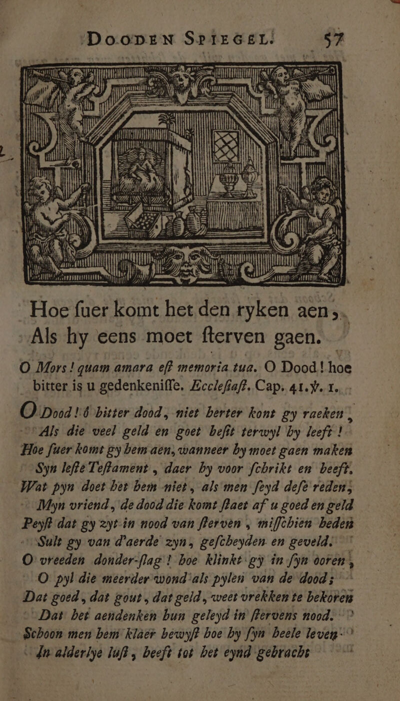 „Dao N Sr 16 EL! Bie el TE EZ Rd 7 / eh jud an, AT ECN rm en Ea ie. heee A iN Oermmn: ben hi ETL id en Nef gf ke et (5 , l \ AAN Hanim” wrr Hoe fuer komt het den Eken aen Als hy eens moet fterven gaen. Ö Mors! quam amara ef? memorta tua. O Dood! hoe bitter is u gedenkeniffe, Eeelefiaft. Cap. at.w. 1. O pod 1d bitter dood, niet berter kont gy raeken Ì “Als die veel geld en goet befit terwyl by leeft ! Hoe fuer komt gy bem aen, wanneer by moet gaen maken Syn lefte Teftament „ daer by voor fchrikt en beeft, Wat pyn doet bet hemm niet, als men feyd defe reden; … Myn vriend , de dood die komt flaet af u goed en geld Peyft dat gy zyt-in nood van flerven ‚ miffchien beden ‘Sult gy van d'aerde zyn, gefcheyden. en geveld. O vreeden donder-flag ! hoe klinkt gy in fyn doren, ’ 0 pyl die meerder wond als pylen van de dood; Dat goed, dat gout, dat geld, weet vrekken te BERInG „Dat bet aendenken bun geleyd in’ flervens nood.” Schoon men hem klaer bewyft boe by fyn Deele leven-” dn alderlye JufB , beeft tot bet eynd gebrache |