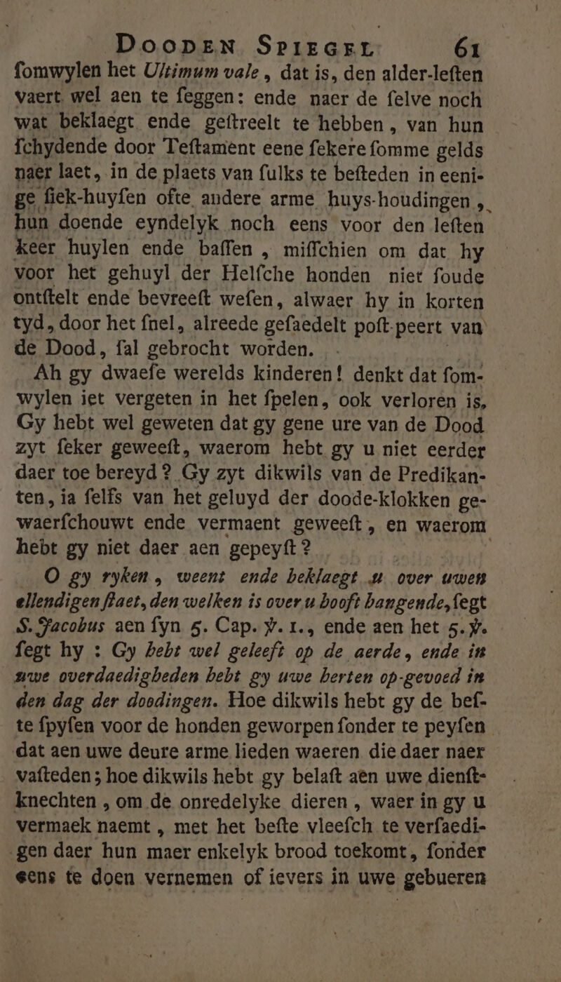 fomwylen het U/timum vale , dat is, den alder-leften vaert. wel aen te feggen: ende naer de felve noch wat beklaegt ende geftreelt te hebben , van hun fchydende door Teftament eene fekere omme gelds naer laet, in de plaets van fulks te befteden in eeni- ge fiek-huyfen ofte andere arme huys houdingen „ hun doende eyndelyk noch eens voor den leften keer huylen ende baffen , mifchien om dat hy voor het gehuyl der Helfche honden niet foude ontftelt ende bevreeft wefen, alwaer hy in korten tyd, door het nel, alreede gefaedelt poft- peert van de Dood, fal gebrocht worden. - Ah gy dwaefe werelds kinderen! denkt dat fom- wylen iet vergeten in het fpelen, ook verloren is, Gy hebt wel geweten dat gy gene ure van de Dood zyt feker geweeft, waerom hebt gy u niet eerder daer toe bereyd ? Gy zyt dikwils van de Predikan- ten, ia felfs van het geluyd der doode-klokken ge- wierfehouwt ende vermaent geweeft , en waerom hebt gy niet daer aen gepeyft 2 O gy ryken , weent ende beklaegt u over uwen ellendigen flaet, den welken is over u hooft bangende,fegt S. Jacobus aen fyn 5. Cap. y.1r., ende aen het 5. we fegt hy : Gy hebt wel geleeft op de aerde, ende in nwe overdaedigbeden bebt ey uwe herten op-gevoed in den dag der doodingen. Hoe dikwils hebt gy de bef- te fpyfen voor de honden geworpen fonder te peyfen dat aen uwe deure arme lieden waeren die daer naer vafteden ; hoe dikwils hebt gy belaft aên uwe dienft- knechten , om de onredelyke dieren , waer in gy u vermaek naemt , met het befte vleefch te verfaedi- gen daer hun maer enkelyk brood toekomt, fonder eens te doen vernemen of ievers in uwe gebueren
