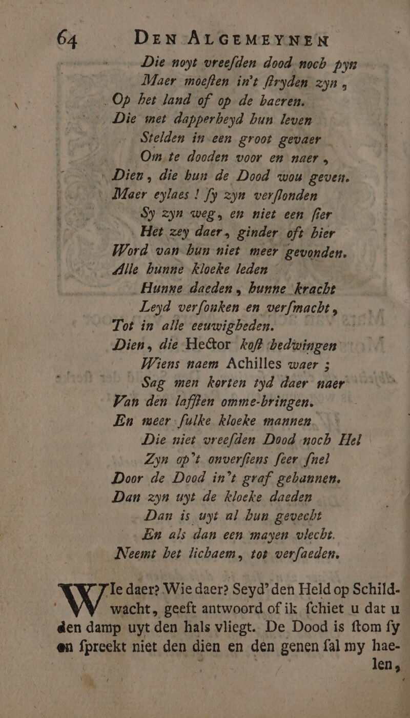 Die noyt vreefden dood. noch pyn Maer moeften in't fPryden zyn, „Op het land of op de baeren. Die met dapperbeyd hun leven Stelden in-een groot gevaer Om te dooden woor en naer Ä ‚Dieu, die bun de Dood wou geven. ‚Maer eylaes ! fy zyn verflonden Sy zyn weg, en niet een fier ‚Het zey daer, ginder oft bier Word van bun niet meer gevonden. Alle bunne kloeke leden —_— Hunne daeden , hunne ‘kracht Leyd verfonken en verfmacht, Tot in alle eeuwigbeden. | Dien, die Hetor kof? bedwingen Wiens naem Achilles waer 3 Sag men korten tyd daer naer Van den laffen omme-bringen. En meer-fulke kloeke mannen Die niet vreefden Dood noch Hel Zyn op't onverfiens feer fnel Door de Dood in't graf gebannen, Dan zyn uyt de kloeke daeden Dan is uyt al bun gevecht En als dan een mayen vlecht. Neemt bet lichaem, tot verfaeden, Te daer? Wie daer? Seyd’ den Held op Schild. wacht, geeft antwoord of ik fchiet u dat u den damp uyt den hals vliegt. De Dood is ftom fy en {preekt niet den dien en den genen {al my hae- | len, 1 pr â f _