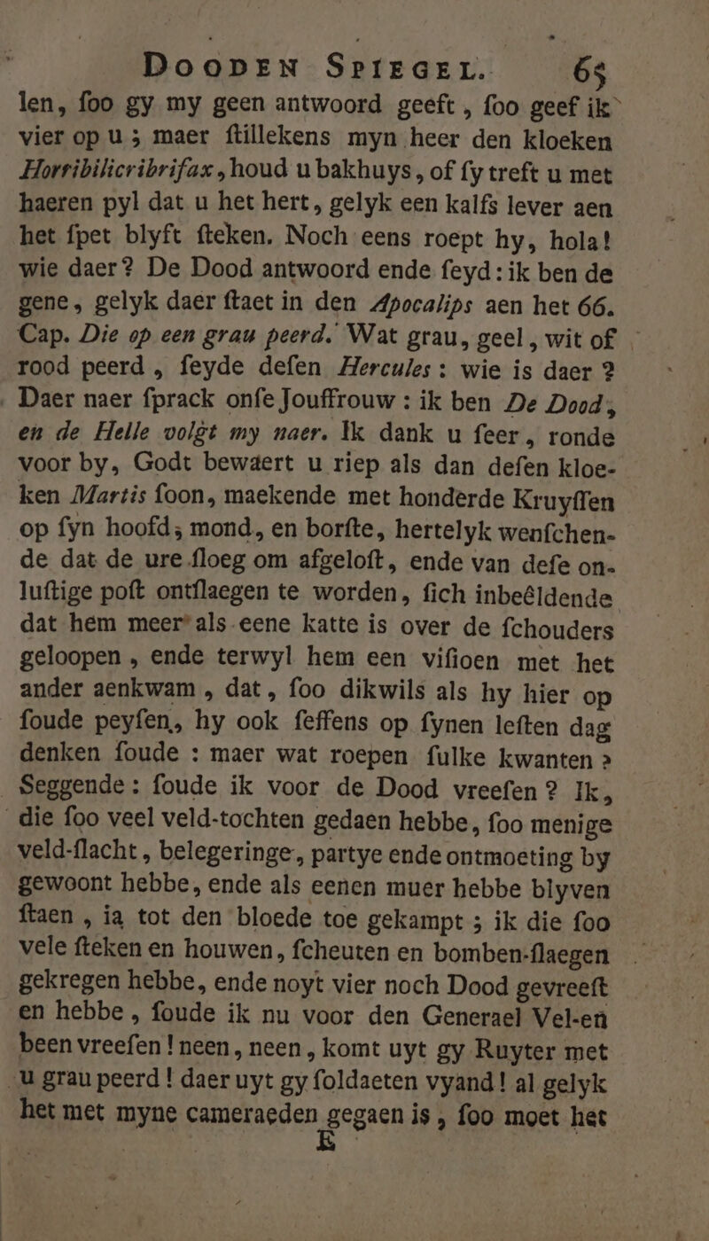 len, foo gy my geen antwoord geeft , foo geef ik” vier op u 3 maer ftillekens myn heer den kloeken Horribilicribrifax „houd u bakhuys, of (y treft u met haeren pyl dat u het hert, gelyk een kalfs lever aen het fpet blyft fteken. Noch eens roept hy, hola! wie daer? De Dood antwoord ende feyd: ik ben de gene, gelyk daer ftaet in den Apocalips aen het 66. Cap. Die op een grau peerd. Wat grau, geel , wit of. — rood peerd „ feyde defen Hercules: wie is daer 2 ‚ Daer naer fprack onfe Jouffrouw : ik ben De Dood, en de Helle volgt my naer. Ìk dank u feer, ronde voor by, Godt bewgert u riep als dan defen kloe- ken Martis foon, maekende met honderde Kruyffen op fyn hoofd; mond, en borfte, hertelyk wenfchen- de dat de ure floeg om afgeloft , ende van defe on. luftige poft ontflaegen te worden, fich inbeêldende dat hem meerals eene katte is over de fchouders geloopen , ende terwyl hem een vifioen met het ander aenkwam , dat, foo dikwils als hy hier op foude peyfen, hy ook feffens op fynen leften dag denken foude : maer wat roepen fulke kwanten &gt; _Seggende : foude ik voor de Dood vreefen 2 Ik, _die foo veel veld-tochten gedaen hebbe, foo menige veld-flacht, belegeringe, partye ende ontmoeting by gewoont hebbe, ende als eenen muer hebbe blyven ftaen , ia tot den bloede toe gekampt ; ik die foo vele fteken en houwen, fcheuten en bomben-flaegen gekregen hebbe, ende noyt vier noch Dood gevreeft en hebbe , foude ik nu voor den Generael Vel-eù been vreefen ! neen, neen , komt uyt gy Ruyter met U grau peerd ! daer uyt gy foldaeten vyand! al gelyk het met myne cameraeden gegaen is foo moet het