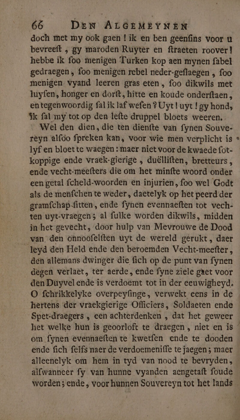 doch met my ook gaen ! ik en ben geenfins voor u bevreeft , gy maroden Ruyter en ftraeten roover! hebbe ik foo menigen Turken kop aen mynen fabel gedraegen , foo menigen rebel neder-geflaegen , foo menigen vyand leeren gras eten, foo dikwils met _ luyfen, honger en dorft, hitte en koude onderftaen , entegenwoordig fal ik laf wefen ? Uyt! uyt ! gy hond, Ik fal my tot op den lefte druppel bloets weeren. Wel den dien, die ten dienfte van fynen Souve- reyn alfoo fpreken kan, voor wie men verplicht is lyf en bloet te waegen : maer niet voor de kwaede fot- koppige ende vraek-gierige , duëlliften, bretteurs , ende vecht-meefters die om het minfte woord onder een getal fcheld-woorden en injurien, foo wel Godt als de menfchen te weder , daetelyk op het peerd der gramfchap fitten, ende fynen evennaeften tot vech- ten uyt-vraegen 5 al fulke worden dikwils, midden inhet gevecht, door hulp van Mevrouwe de Dood van den onnoofelften uyt de wereld gerukt, daer _leyd den Held ende den beroemden Vecht-meefter, den allemans dwinger die fich op de punt van fynen degen werlaet, ter aerde, ende fyne ziele geet voor den Duyvel ende is verdoemt tot in der eeuwigheyd. O fchrikkelyke overpeyfinge, verwekt eens in de hertens der vraekgierige Officiers, Soldaeten ende Spet-draegers „ een achterdenken , dat het geweer om fynen evennaeften te kwetfen ende te dooden id alleenelyk om hem in tyd van nood te bevryden, alfwanneer fy van hunne vyanden aengetaft foude
