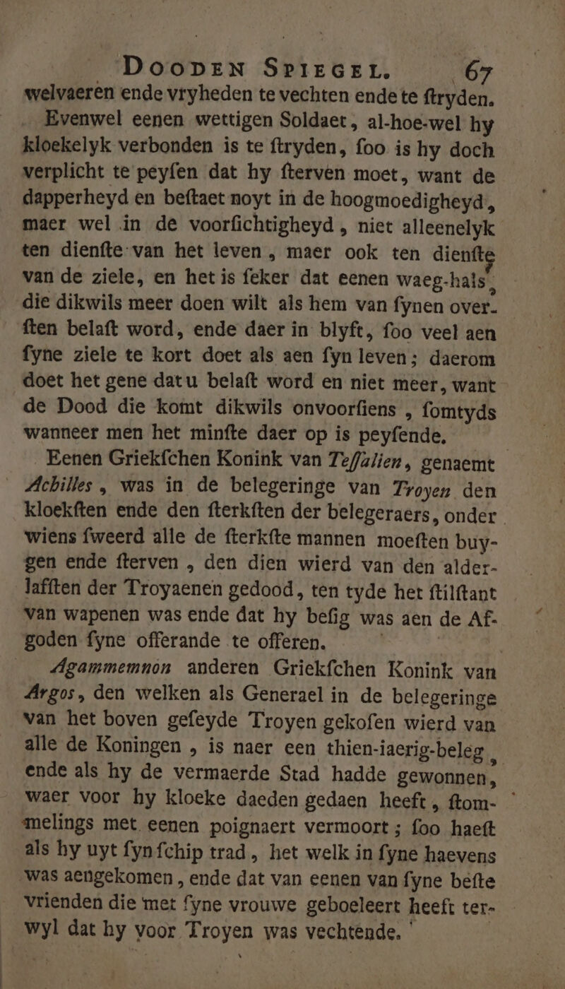 welvaeren ende vryheden te vechten ende te ftryden. Evenwel eenen wettigen Soldaet , al-hoe-wel hy kloekelyk verbonden is te ftryden, foo is hy doch verplicht te peyfen dat hy fterven moet, want de dapperheyd en beftaet noyt in de hoogmoedigheyd, maer wel in de voorfichtigheyd , niet alleenelyk ten dienfte van het leven , maer ook ten dienft van de ziele, en hetis feker dat eenen waeg-hals, die dikwils meer doen wilt als hem van fynen over. ften belaft word, ende daer in blyft, foo veel aen fyne ziele te kort doet als aen fyn leven; daerom doet het gene datu belaft word en niet meer, want de Dood die komt dikwils onvoorfiens , fomtyds wanneer men het minfte daer op is peyfende, | _Eenen Griekfchen Konink van Tefalien, genaemt _ Achilles , was in de belegeringe van Troyen den kloekften ende den fterkften der belegeraers, onder wiens fweerd alle de fterkfte mannen moeften buy- gen ende fterven , den dien wierd van den alder- lafften der Troyaenen gedood, ten tyde het ftilftant van wapenen was ende dat hy befig was aen de Af. goden fyne offerande te offeren. | Agammemnon anderen Griekfchen Konink van Argos, den welken als Generael in de belegeringe van het boven gefeyde Troyen gekofen wierd van alle de Koningen , is naer een thien-iaerig-beleg hi ende als hy de vermaerde Stad hadde gewonnen, waer voor hy kloeke daeden gedaen heeft, ftom- ° melings met eenen poignaert vermoort ; foo haeft als hy uyt fynfchip trad, het welk in fyne haevens was aengekomen , ende dat van eenen van fyne befte Vrienden die met fyne vrouwe geboeleert heeft ter- wyl dat hy voor Troyen was vechtende. ' |