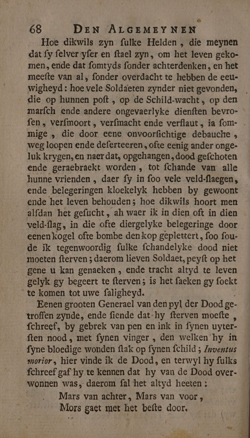 &amp; 68 DEN ALGEMEY NEN Hoe dikwils zyn fulke Helden , die meynen dat fy felver yfer en ftael zyn, om het leven geko- men, ende dat fomtyds fonder achterdenken, en het meefte van al, fonder overdacht te hebben de eeu-= wigheyd : hoe vele Soldaeten zynder niet gevonden, die op hunnen poft , op de Schild-wacht , op den marfch ende andere ongevaerlyke dienften bevro- - fen, verfmoort „ verfmacht ende verflaut „ ia fom- mige „ die door eene onvoorfichtige debauche , weg loopen ende deferteeren , ofte eenig ander onge- luk krygen, en naer dat, opgehangen „dood gefchoten ende geraebraekt worden , tot fchande van alle hunne vrienden , daer fy in foo vele veld-flaegen, ende belegeringen kloekelyk hebben by gewoont ende het leven behouden; hoe dikwils hoort men alfdan het gefucht, ah waer ik in dien oft in dien veld-flag, in die ofte diergelyke belegeringe door eenen kogel ofte bombe den kop geplettert, foo fou- de ik tegenwoordig fulke fchandelyke dood niet moeten fterven 3 daerom lieven Soldaet, peyft op het gene u kan genaeken , ende tracht altyd te leven gelyk gy begeert te fterven; is het faeken gy foekt te komen tot uwe faligheyd. Eenen grooten Generael van den pyl der Dood ge- troffen zynde, ende fiende dat-hy fterven moefte , fchreef, by gebrek van pen en ink in fynen uyter- ften nood , met fynen vinger , den welken hy in fyne bloedige wonden ftak op fynen fchild ; Zaventus smorior, hier vinde ik de Dood, en terwyl hy fulks fchreef gaf hy te kennen dat hy van de Dood over- wonnen was, daerom fal het altyd heeten ; | Mars van achter, Mars van voor, Mors gaet met het befte door.