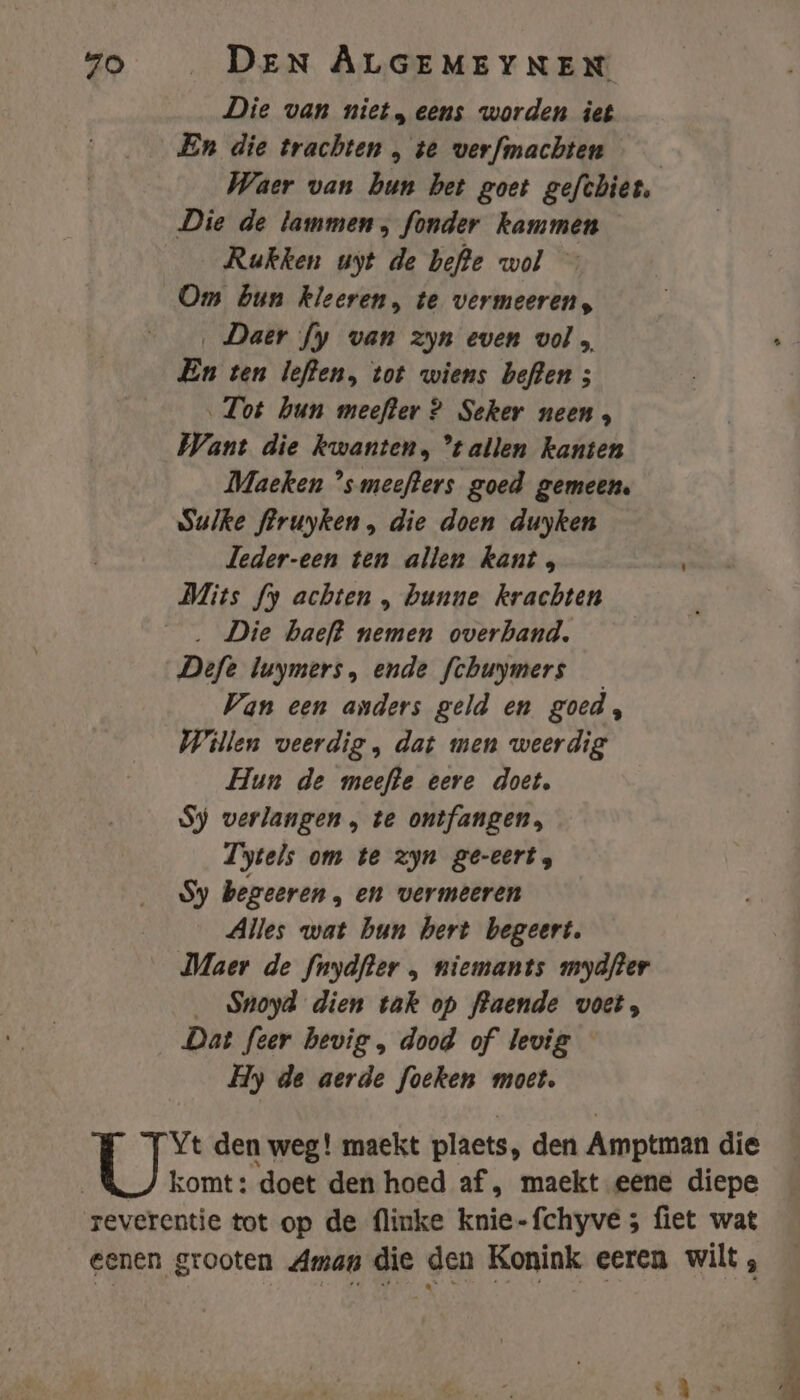 Die van niet, eens worden iet En die trachten , te verfmachten Waer van bun bet goet gefthier, Die de lammen, fonder kammen Rukken uyt de befte wol Om bun kleeren, te vermeeren, ‚ Daer fy van zyn even vol A En ten leften, tot wiens beften ; Tot hun meefter ? Seker neen, Want die kwanten, tallen kanten Maeken °smeefters goed gemeen. sulke feruyken , die doen duyken Jeder-een ten allen kant, Mits fy achten , bunne krachten . Die haeft nemen overhand. Defe luymers, ende fchuymers Van een anders geld en goed, Willen veerdig, dat men weerdig Hun de meefte eere doet, Sy verlangen , te ontfangen, Tytels om te zyn ge-eert, Sy begeeren , en vermeeren Alles wat bun hert begeert. Maer de fnydfler , niemants mydfter _ Sroyd dien tak op flaende voet, Dat feer hevig , dood of levig Hy de aerde foeken moet. Yt den weg! maekt plaets, den Amptman die _&amp;/ komt: doet den hoed af , maekt eene diepe reverentie tot op de flinke knie-fchyve ; fiet wat eenen grooten Aman die den Konink eeren wilt,