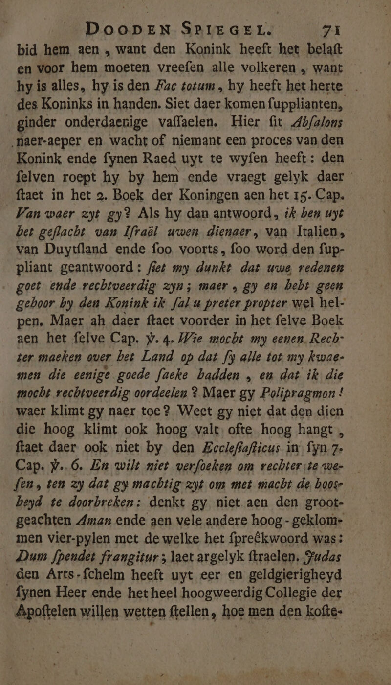 bid hem aen , want den Konink heeft het belaft en voor hem moeten vreefen alle volkeren „ want hy is alles, hy isden Mac totum , hy heeft het herte . des Koninks in handen. Siet daer komen fupplianten, ginder onderdaenige vaffaelen. Hier fit Ab/alons ‚naer-aeper en wacht of niemant een proces van den Konink ende fynen Raed uyt te wyfen heeft: den felven roept hy by hem ende vraegt gelyk daer ftaet in het 2. Boek der Koningen aen het 15. Cap. Van waer zyt gy? Als hy dan antwoord, ik ben uyt bet geflacht van Ifraël uwen dienaer, van Iralien, van Duytfland ende foo voorts, foo word den fup- pliant geantwoord : fiet my dunkt dat uwe redenen goet ende rechtveerdig zyn; maer „ gy en bebt geen gehoor by den Konink ik fal-u preter propter wel hel- pen, Maer ah daer ftaet voorder in het felve Boek aen het felve Cap. w. 4. Wie mocht my eenen, Rech- ter maeken over bet Land op dat fy alle tot my kwae- men die eenige goede faeke hadden „ en dat ik die mocht rechtveerdig oordeelen ? Maer gy Polipragmon ! waer klimt gy naer toe? Weet gy niet dat den dien die hoog klimt ook hoog valt. ofte hoog hangt , ftaet daer. ook niet by den Zeelefiafticus in fyn 7. Cap. w..6. En wilt miet verfoeken om rechter:te we- fen, ten zy dat gy machtig-zyt om met macht de. boosr beyd te doorbreken: denkt gy niet aen den groot- geachten Aman ende gen vele andere hoog - geklome men vier-pylen met de welke het {preêkwoord was Dum fpendet frangitur ; laet argelyk ftraelen. Fudas den Arts-fchelm heeft uyt eer en geldgierigheyd _fynen Heer ende het heel hoogweerdig Collegie der - Apoftelen willen wetten ftellen, hoe men den kofte-