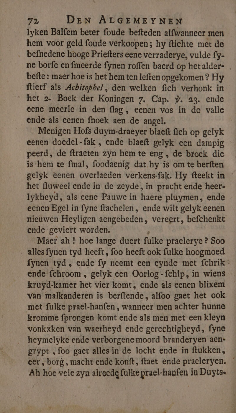 _Iyken Balfem beter foude befteden alfwanneer men hem voor geld foude verkoopen; hy ftichte met de ‚ befnedene hooge Priefters eene verraderye, vulde fy- ne borfe en fmeerde fynen roffen baerd op hetalder- . befte : maer hoe is het hem ten leften opgekomen ? Hy ftierf als Achitophel , den welken fich verhonk in “het 2. Boek der Koningen 7. Cap. #. 23. ende eene meerle in den flag, eenen vos in de valle ende als eenen fnoek aen de angel. Menigen Hofs duym-draeyer blaeft fich op gelyk eenen doedel-fak , ende blaeft gelyk een dampig peerd, de ftraeten zyn hem te eng , de broek die is hem te fimal, foodaenig dat hy is om te berften gelyk eenen overlaeden verkens-fak. Hy fteekt in het fluweel ende in de zeyde, in pracht ende heer- Iykheyd, als eene Pauwe in haere pluymen, ende eenen Egel in fyne ftachelen , ende wilt gelyk eenen nieuwen Heyligen aengebeden, vereert, befchenkt ende geviert worden. Maer ah ! hoe lange duert fulke praelerye ? Soo allesfynen tyd heeft, foo heeft ook fulke hoogmoed fynen tyd , ende fy neemt een eynde met fchrik - ende fchroom , gelyk een Oorlog -fchip, in wiens kruyd-kamer het vier komt, ende als eenen blixem van malkanderen is berftende, alfoo gaet het ook met fulke prael-hanfen , wanneer men achter hunne kromme fprongen kómt ende als men met een kleyn vonkxken vän waerheyd ende gerechtigheyd, fyne heymelyke ende verborgene moord branderyen aen- grypt „foo gaet alles in de locht ende in ftukken, eer , borg, macht ende konft, ftaet ende praeleryen. Ah hoe vele zyn alreedg fulke prael-hanfen in Duyts