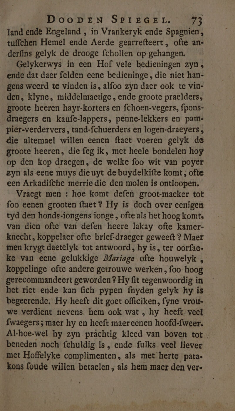 land endê Engeland , in Vrankeryk ende Spagnien, tuffchen Hemel ende Aerde gearrefteert, ofte an- derfins gelyk de drooge fchollen op-gehangen. Gelykerwys in een Hof vele bedieningen zyn, ende dat daer felden eene bedieninge , die niet han- gens weerd te vinden is, alfoo zyn daer ook te vin- den, klyne, middelmaetige , ende groote praelders, groote heeren hayr-korters en fchoen-vegers, fpons- _draegers en kaufe-lappers, penne-lekkers en pam- pier-verdervers , tand-fchuerders en logen-draeyers , die altemael willen eenen ftaet voeren gelyk de groote heeren, die feg ik, met heele bondelen hoy op den kop draegen, de welke foo wit van poyer zyn als-eene muys die uyt de buydelkifte komt; ofte een Arkadifche merrie die den molen is ontloopen. Vraegt men : hoe komt defen groot-maeker tot foo eenen grooten ftaet? Hy is doch over eenigen tyd den honds-iongens ionge , ofte als het hoog komt: van dien ofte van defen heere lakay ofte kamer- knecht, koppelaer ofte brief-draeger geweeft 2 Maer men krygt daetelyk tot antwoord, hy is, ter oorfae- ke van eene gelukkige Mariage ofte houwelyk , koppelinge ofte andere getrouwe werken, foo hoog gerecommandeert geworden? Hy fit tegenwoordig in het riet ende kan fich pypen fnyden gelyk hy is begeerende, Hy heeft dit goet officiken, fyne vrou- we verdient nevens hem ook wat , hy heeft veel fwaegers ; maer hy en heeft maer eenen hoofd-fweer. Al-hoe-wel hy zyn prachtig kleed van boven tot beneden noch fchuldig is, ende fulks veel liever met Hoffelyke complimenten, als met herte pata- mus foude willen betaelen, als hem maer den ver-