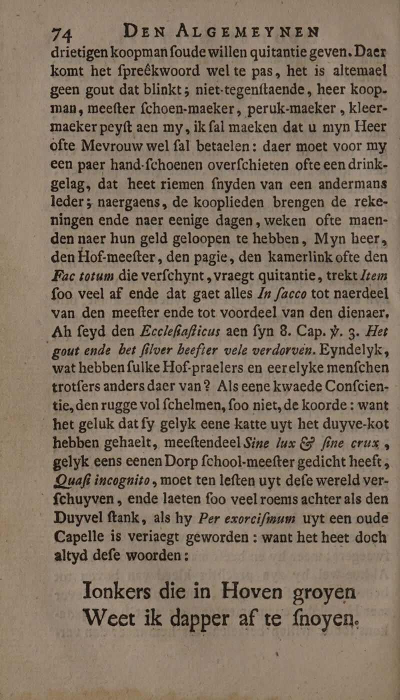drietigen koopman foude willen quitantie geven. Daer komt het fpreêkwoord wel te pas, het is altemael geen gout dat blinkt; niet-tegen(taende, heer koop. man, meefter {choen-maeker , peruk-maeker „ kleer- ma€ker peyfít aen my, ik fal maeken dat u myn Heer ofte Mevrouw wel fal betaelen: daer moet voor my — een paer hand-fchoenen overfchieten ofte een drink. gelag, dat heet riemen {nyden van een andermans leder ; naergaens, de kooplieden brengen de reke- ningen ende naer eenige dagen, weken ofte maen- den naer hun geld geloopen te hebben, Myn heer, den Hof-meefter , den pagie, den kamerlink ofte den Fac totum die verfchynt , vraegt quitantie, trekt Zrezs foo veel af ende dat gaet alles Zw facco tot naerdeel van den meefter ende tot voordeel van den dienaer, Ah feyd den Zeclefsafticus aen fyn 8. Cap. w. 3. Het gout ende bet filver heefter vele verdorven. Eyndelyk, wat hebben fulke Hof-praelers en eerelyke menfchen trotfers anders daer van? Als eene kwaede Confcien- tie, den rugge vol fchelmen, foo niet,de koorde : want _het geluk datfy gelyk eene katte uyt het duyve-kot hebben gehaelt, meeftendeel Sine Jux CG} fine crux gelyk eens eenen Dorp fchool-meefter gedicht heeft, Quafi incognito , moet ten leften uyt defe wereld ver- _ fchuyven , ende laeten foo veel roems achter als den Duyvel ftank, als hy Per exorcifisum uyt een oude Capelle is veriaegt geworden : want het heet doch altyd defe woorden: Tonkers die in Hoven groyen Weet ik dapper af te {noyen. EN