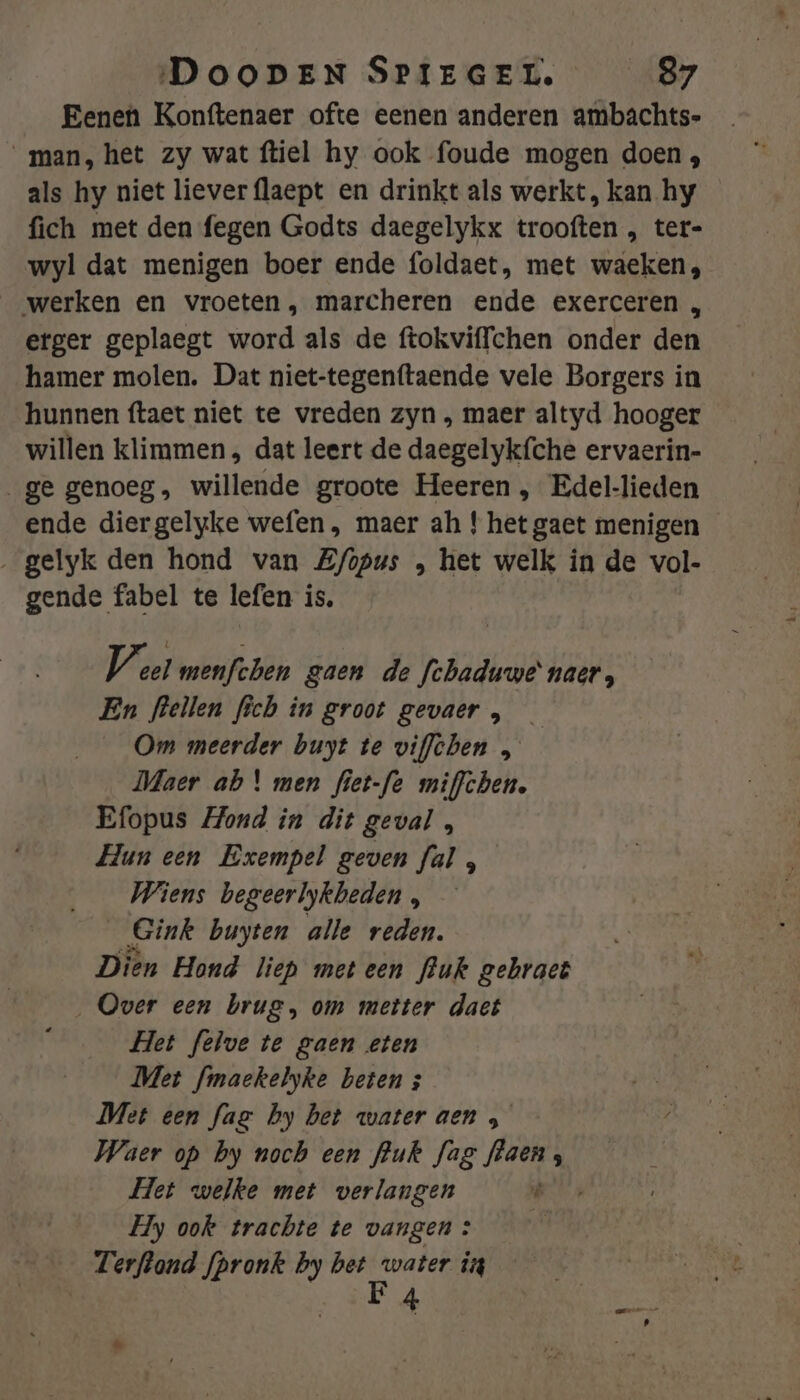 Eenen Konftenaer ofte eenen anderen ambachts- man, het zy wat ftiel hy ook foude mogen doen, als hy niet liever flaept en drinkt als werkt, kan hy fich met den fegen Godts daegelykx trooften , ter- wyl dat menigen boer ende foldaet, met waeken, werken en vroeten , marcheren ende exerceren , erger geplaegt word als de ftokviffchen onder den hamer molen. Dat niet-tegenttaende vele Borgers in hunnen ftaet niet te vreden zyn , maer altyd hooger willen klimmen , dat leert de daegelykfche ervaerin- ge genoeg, willende groote Heeren , Edel-lieden ende diergelyke wefen , maer ah ! het gaet menigen ‚gelyk den hond van Z/opus , het welk in de vol- gende fabel te lefen is. Vist menfchen gaen de fchaduwe’ naer, En fleilen fich in groot gevaer, — Om meerder buyt te viflhen „ Maer ab \ men fiet-fe miffchen. Efopus Hond in dit geval , Hun een Exempel geven ful , Wiens begeerlykbeden , _Gink buyten alle reden. Dien Hond liep meteen fluk gebraet Over een brug, om metter dact Het felve te gaen eten Met finaekelyke beten ; Met een fag by bet water aen &gt; Waer op by noch een fhuk fag flaen, Het welke met verlangen Ô Hy ook trachte te vangen : | Terftond fpronk by RE in 4 s