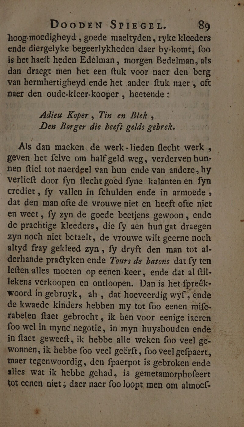 hoog-moedigheyd , goede maeltyden , ryke kleeders ende diergelyke begeerlykheden daer by-komt, foo ás het haeft heden Edelman, morgen Bedelman, als van bermhertigheyd ende het ander ftuk naer , oft naer den oude-kleer-kooper , heetende : Adieu Koper , Tin en Blek , Den Borger die heeft gelds gebrek. geven het felve om half geld weg, verderven hun- nen ftiel tot naerdeel van hun ende van andere, hy verlieft door fyn flecht goed fyne kalantenen fyn dat den man ofte de vrouwe niet en heeft ofte niet en weet, fy zyn de goede beetjens gewoon , ende de prachtige kleeders, die fy aen hun gat draegen zyn noch niet betaelt, de vrouwe wilt geerne noch altyd fray gekleed zyn, fy dryft den man tot al- derhande praêtyken ende Tours de batons dat fy ten leften alles moeten op eenen keer, ende dat al ftil- lekens verkoopen en ontloopen. Dan is het fpreék- woord in gebruyk, ah , dat hoeveerdig wyf, ende de kwaede kinders hebben my tot foo eenen mife- in ftaet geweeft, ik hebbe alle weken foo veel ge- wonnen, ik hebbe foo veel geërft, foo veel gefpaert, maer tegenwoordig, den fpaerpot is gebroken ende alles wat ik hebbe gehad, is gemetamorphofeert tot eenen niet ; daer naer foo loopt men om almoef- ES