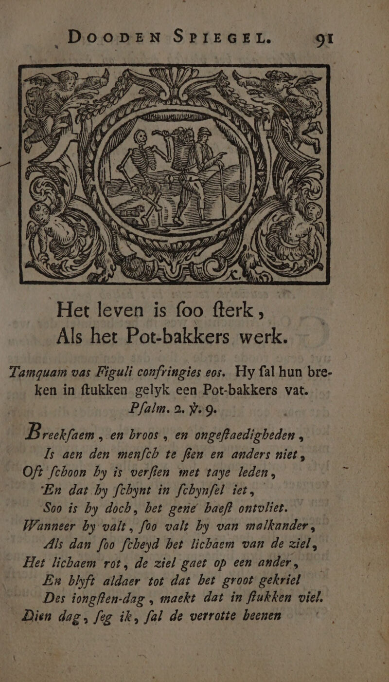 Het leven is foo Berk, sh Als het Pot-bakkers werk. Tamguam vas Figuli confringies eos, Hy fal hun bre- ken in ftukken gelyk een Pot-bakkers vat. Pfalm. a. wg. B reekfaem „ en broos „ en ongeftaedigbeden , ls aen den menfch te fien en anders niet, Oft fchoon by is verfien met taye leden, ‘En dat by fchynt in fchynfel iet, Soo is by doch, het gene baeft ontvliet. Wanneer hy valt, foo valt by van malkander, Als dan foo fcheyd het licbaem van de ziel, Het lichaem rot, de ziel gaet op een ander, En blyft aldaer tot dat bet groot gekriel Des iongften-dag „ maekt dat in lukken viel, Dien dag, feg ik, fal de verrotte beenen