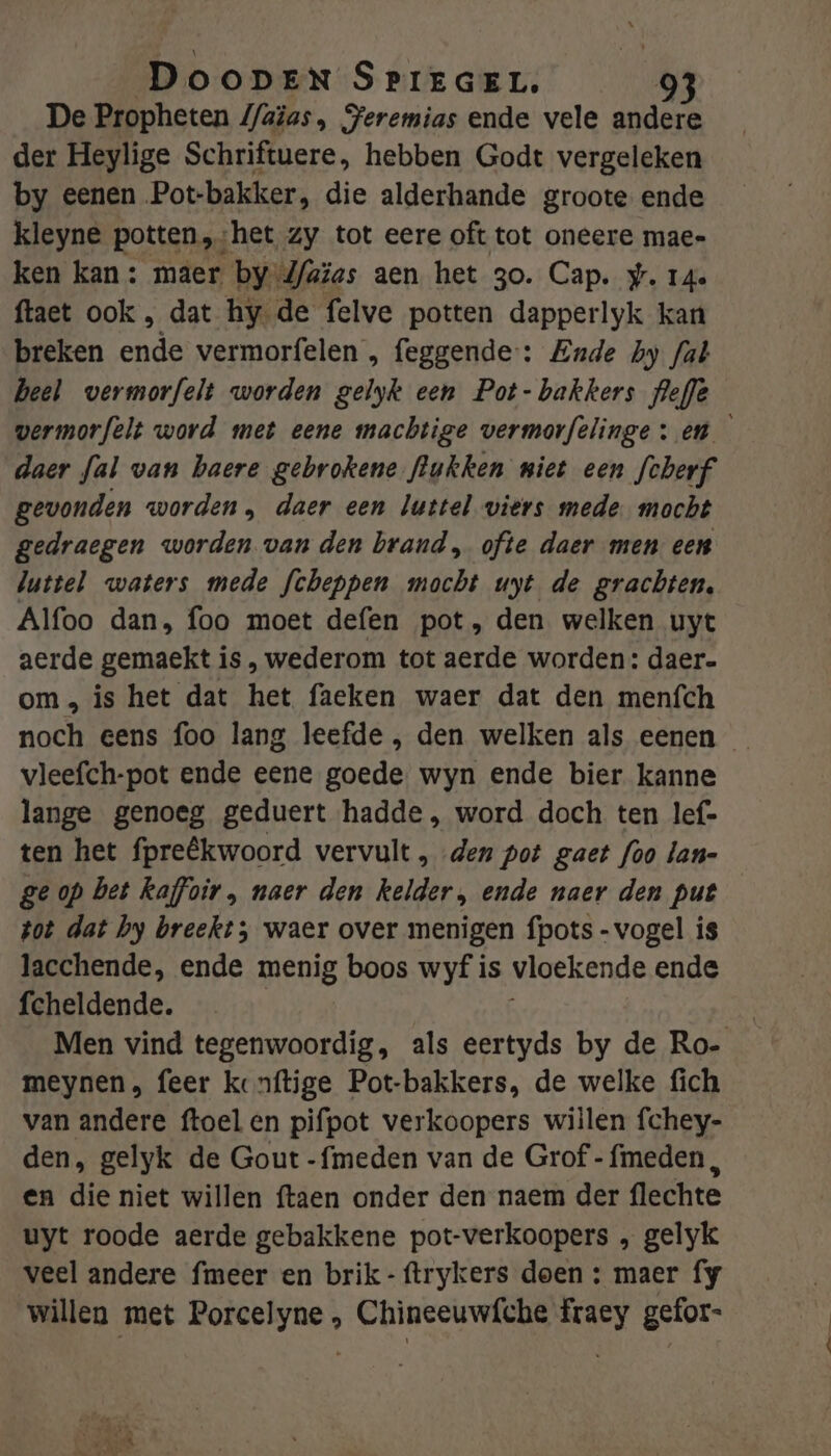 De Propheten 4/aïas, PFeremias ende vele andere der Heylige Schriftuere, hebben Godt vergeleken by eenen Pot-bakker, die alderhande groote ende kleyne potten, het zy tot eere oft tot oneere mae- ken kan: maer by Jfaïas aen het 30. Cap. #. 14. ftaet ook , dat hy de felve potten dapperlyk kan breken Bid vermorfelen , feggende-: Ende hy fab heel vermorfelt worden gelyk een Pot- bakkers flefe wermorfelt word met eene machtige vermovfelinge: en daer fal van baere gebrokene flukken miet een fcherf gevonden worden, daer een luttel wiers mede mocht gedraegen worden van den brand, ofte daer men een luttel waters mede fcheppen mocht uyt de grachten, Alfoo dan, foo moet defen pot, den welken uyt aerde gemaekt is , wederom tot aerde worden: daer. om, is het dat het faeken waer dat den menfch noch eens foo lang leefde , den welken als eenen vleefch-pot ende eene goede. wyn ende bier kanne lange genoeg geduert hadde, word doch ten lef- ten het fpreêkwoord vervult , „den pot gaet foo lan- ge op bet kaffoir, naer den kelder, ende naer den put tot dat by breekt; waer over menigen fpots - vogel is lacchende, ende menig boos wyf is vloekende ende fcheldende. | Men vind tegenwoordig, als eertyds by de Ro- meynen, feer konftige Pot-bakkers, de welke fich van andere ftoel en pifpot verkoopers willen fchey- den, gelyk de Gout -fmeden van de Grof -fmeden, en die niet willen ftaen onder den naem der flechte uyt roode aerde gebakkene pot-verkoopers „ gelyk veel andere fmeer en brik-ftrykers doen : maer fy willen met Porcelyne , Chineeuwf{che fraey gefor-