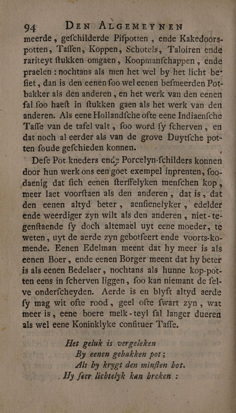 meerde , gefchilderde Pifpotten , ende Kakedoors- potten, Taffen, Koppen, Schotels, Taloiren ende rariteyt ftukken omgaen , Koopmanfchappen , ende praelen : nochtans als men het wel by-het licht be* fiet ; dan is den eenen foo wel eenen befmeerden Pot- bakker als den anderen , en het werk van den eenen fal foo haeft in ftukken gaen als het werk van den anderen. Als eene Holland{che ofte eene Indiaenfche Taffe van de tafel valt , foo word fy fcherven , en dat noch aleerder als van de grove Duytfche pot- ten foude gefchieden konnen. Defe Pot-kneders ena2 Porcelyn-fchilders konnen door hun werk ons een goet exempel inprenten, foo- daenig dat fich eenen ‘fterffelyken menfchen kop , meer laet voorftaen als den anderen, dat is, dat den eenen altyd beter, aenfienelyker , edelder ende weerdiger zyn wilt als den anderen , niet-te- genftaende fy doch altemael uyt eene Heder te weten , uyt de aerde zyn gebotfeert ende voorts-ko- mende. Eenen Edelman meent dat hy meer is als eenen Boer , ende eenen Borger meent dat hy beter is als eenen Bedelaer , nochtans als hunne kop-pot- ten eens in fcherven liggen , foo kan niemant de fel- ve onderfcheyden. Aerde is en blyft altyd aerde fy mag wit ofte rood, geel ofte fwart zyn , wat meer is, eene boere melk-teyl fal langer dueren als wel eene Koninklyke confituer Taffe, Het geluk is vergeleken By eenen gebakken pot; Als by krygt den minften bot. ‚Hy feer lichtelyk kan breken :