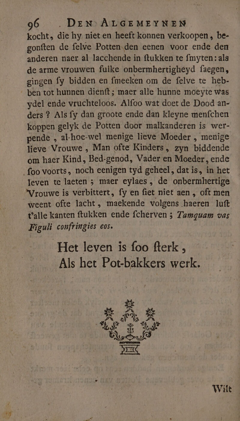 Ek 96 DEN ALGEMEYNEN kocht, die hy nieten heeft konnen verkoopen , be- gonften de felve Potten.den eenen voor ende den anderen naer al lacchende in ftukken te fmyten: als de arme vrouwen fulke onbermhertigheyd faegen, gingen fy bidden en fmeeken om de felve te heb- ben tot hunnen dienft ; maer alle hunne moeyte was ydel ende vruchteloos. Alfoo wat doet de Dood an- ders 2 Als fy dan groote ende dan kleyne menfchen koppen gelyk de Potten door malkanderen is wer- pende , al-hoe-wel menige lieve Moeder , menige lieve Vrouwe , Man ofte Kinders, zyn biddende om haer Kind, Bed-genod, Vader en Moeder, ende Vrouwe is verbittert, fy en fiet niet aen , oft men weent ofte lacht , maekende volgens haeren luft talle känten ftukken ende fcherven 5 Zamguam vas Figuli confringies eos. Het leven is foo fterk , Als het Pot-bakkers werk.