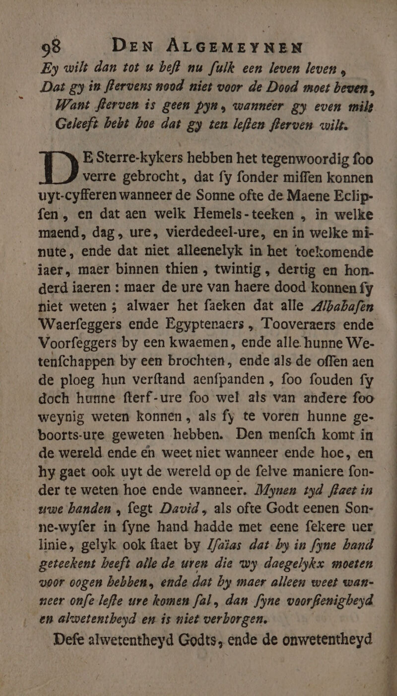 Ey wilt dan tot u beft nu fulk een leven leven , Dat gy in flervens nood niet voor de Dood moet beven, Want flerven is geen pyn, wanneer gy even milt Geleeft bebt hoe dat gy ten leften flerven wilt. E Sterre-kykers hebben het tegenwoordig foo verre gebrocht, dat fy fonder miffen konnen uyt-cyfferen wanneer de Sonne ofte de Maene Eclip- fen , en dat aen welk Hemels-teeken , in welke maend, dag, ure, vierdedeel-ure, en in welke mi- nute, ende dat niet alleenelyk in het toekomende jaer, maer binnen thien , twintig , dertig en hon. derd iaeren : maer de ure van haere dood konnen fy hiet weten ; alwaer het faeken dat alle A/babafen Voorfeggers by een kwaemen, ende alle. hunne We- tenfchappen by een brochten, ende als de offen aen de ploeg hun verftand aenfpanden , foo fouden fy doch hunne fterf-ure foo wel als van andere foo weynig weten konnen, als fy te voren hunne ge- boorts-ure geweten hebben. Den menfch komt in de wereld ende en weet niet wanneer ende hoe, en hy gaet ook uyt de wereld op de felve maniere fon- der te weten hoe ende wanneer. MZynen tyd flaet in uwe handen , fegt David , als ofte Godt eenen Son- ne-wyfer Ae fyne hand hadde met eene fekere uer linie, gelyk ook ftaet by Z/aïas dat by in fyne band geteekent heeft alle de uren die wy daegelykx moeten voor oogen hebben, ende dat by maer alleen weet wan- neer onfelefte ure komen fal, dan fyne voorfienigbeyd en alwetentheyd en is niet verborgen. Defe alwetentheyd Godts, ende de onwetentheyd