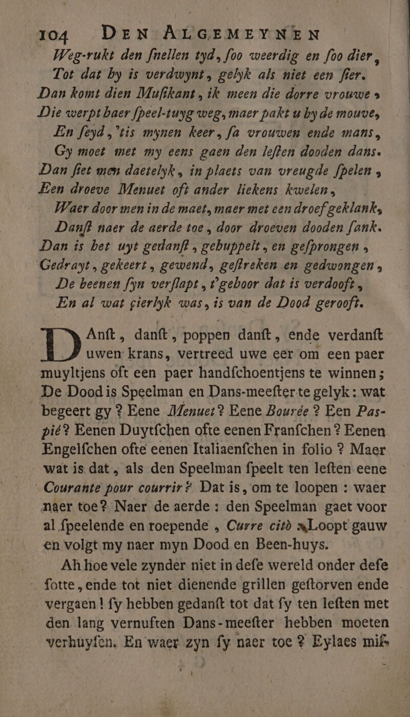 Weg-rukt den fnellen tyd, foo weerdig en foo dier, Tot dat by is verdwynt, gelyk als niet een fier. Dan komt dien Mufikant , ik meen die dorre vrouwe » Die werpt baer fpeel-tuyg weg, maer pakt u byde mouve, En feyd,’tis mynen keer, fa vrouwen ende mans, Gy moet met my eens gaen den lefen dooden dans. Dan fiet men daetelyk , in plaets van vreugde fpelen , Een droeve Menuet oft ander liekens kwelen, Waer door men in de maet, maer met een droef geklanks; Danft naer de aerde toe , door droeven dooden fank. Dan is bet uyt gedanft , gebuppelt „en gefprongen s Gedrayt, gekeert, gewend, geftreken en gedwongen; De beenen fyn verflapt „gehoor dat is verdooft, En al wat gierlyk was, is van de Dood gerooft. Anft , danft, poppen danft, ende verdanft uwen: krans, vertreed uwe eer om een paer muyltjens oft een paer handfchoentjens te winnen; De Dood is Speelman en Dans-meefterte gelyk : wat begeert gy ? Eene Menuet? Eene Bourée 2? Een Pas- pit? Eenen Duytfchen ofte eenen Franfchen? Eenen Engelfchen ofte eenen Italiaenfchen in folio ? Maer wat is dat , als den Speelman fpeelt ten leften eene „Courante pour courrir? Dat is, om te loopen : waer naer toe? Naer de aerde : den Speelman gaet voor al fpeelende en roepende , Curre citò mLoopt gauw en volgt my naer myn Dood en Been-huys. Ah hoe vele zynder niet in defe wereld onder defe _ fotte „ende tot niet dienende grillen geftorven ende vergaen | fy hebben gedanft tot dat fy ten leften met den lang vernuften Dans-meefter hebben moeten verhuyfen. En waer zyn fy naer toe 3 Eylaes mifs