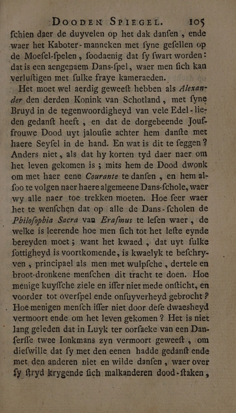 fchien daer de duyvelen op het dak danfen „ ende waer het Kaboter- manneken met fyne gefellen op de Moefel-fpelen , foodaenig dat fy fwart worden: dat is een aengenaem Dans-{pel, waer men fich kan verluftigen met fulke fraye kameraeden. „Het moet wel aerdig geweeft hebben als Alexaar der den derden Konink van Schotland , met fyne Bruyd in de tegenwoordigheyd van vele Edel-lier den gedanft heeft , en dat de dorgebeende Jouf- frouwe Dood uyt jaloufie achter hem danfte met haere Seyfel in de hand. En wat is dit te feggen 2 Anders niet, als dat hy korten tyd daer naer om het leven gekomen is 5 mits hem de Dood dwonk om met haer eene Courante te danfen „ en hem al- foo te volgen naer haere algemeene Dans-fchole, waer wy alle naer toe trekken moeten. Hoe feer waer het te wenfchen dat op alle de Dans-fcholen de Pbilofopbia Sacra vaa Erafinus te lefen waer , de welke is leerende hoe men fich tot het lefte eynde bereyden moet 5 want het kwaed „ dat uyt fulke fottigheyd is voortkomende, is kwaelyk te befchry- ven ‚ principael als men met wulpfche „ dertele en broot-dronkene menfchen dit tracht te doen. Hoe menige kuyffche ziele en iffer niet mede ontticht, en voorder tot óverfpel ende onfuyverheyd gebrocht ? ‚ Hoemenigen menfch iffer niet door defe dwaesheyd vermoort ende.om het leven gekomen ? Het is niet _ Jang geleden dat in Luyk ter oorfaeke van een Dan- ferffe twee lonkmans zyn vermoort geweeft, om diefwille dat fy met den eenen hadde gedanft ende _ met den anderen niet en wilde danfen „ waer over fy Gryd krygende ch malkanderen dood-ftaken ,