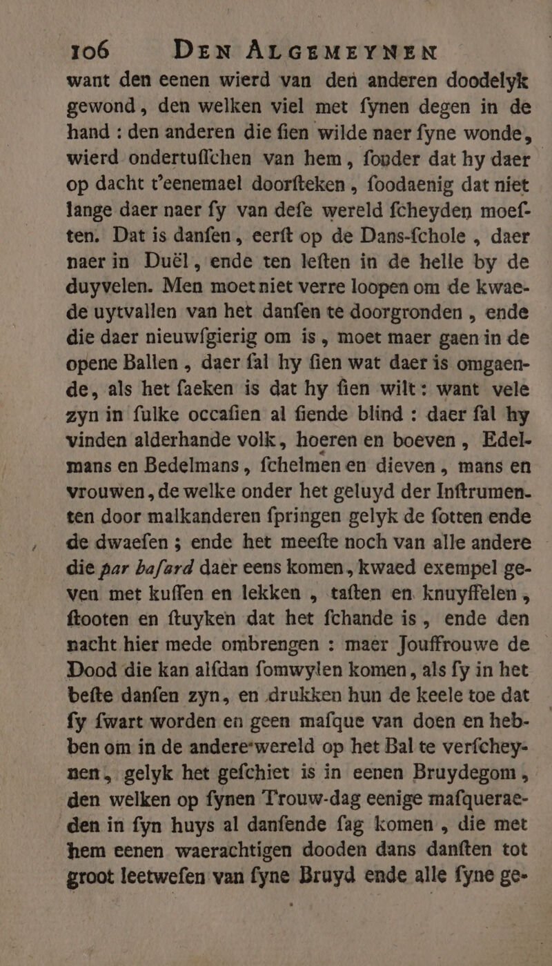 want den eenen wierd van den anderen doodelyk gewond , den welken viel met fynen degen in de hand : den anderen die fien wilde naer fyne wonde, wierd ondertuffchen van hem, founder dat hy daer op dacht t'eenemael doorfteken , foodaenig dat niet lange daer naer fy van defe wereld fcheyden moef- ten. Dat is danfen , eerft op de Dans-fchole , daer naer in Duël, ende ten leften in de helle by de duyvelen. Men moet niet verre loopen om de kwae- de uytvallen van het danfen te doorgronden , ende die daer nieuwf{gierig om ís , moet maer gaen in de opene Ballen , daer fal hy fien wat daer is omgaen- de, als het faeken is dat hy fien wilt: want vele zyn in fulke occafien al fiende blind : daer fal hy vinden alderhande volk , hoeren en boeven , Edel- mans en Bedelmans, fchelmenen dieven , mans en vrouwen „de welke onder het geluyd der Inftrumen. ten door malkanderen fpringen gelyk de fotten ende de dwaefen 5 ende het meefte noch van alle andere die par bafard daer eens komen, kwaed exempel ge- ven met kuffen en lekken „ taften en. knuyffelen „ ftooten en ftuyken dat het fchande is , ende den nacht hier mede ombrengen : maer Jouffrouwe de Dood die kan alfdan fomwylen komen , als fy in het befte danfen zyn, en drukken hun de keele toe dat fy fwart worden en geen mafque van doen en heb- ben om in de andere*wereld op het Bal te verfchey- nen, gelyk het gefchiet is in eenen Bruydegom , den welken op fynen Trouw-dag eenige mafquerae- den in fyn huys al danfende fag komen , die met hem eenen waerachtigen dooden dans danften tot groot leetwefen van fyne Bruyd ende alle fyne ge-