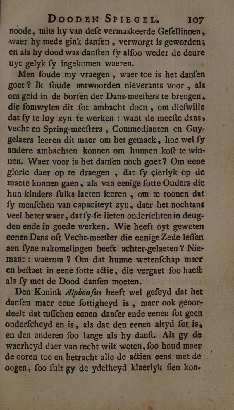 noode, mits hy van defe vermaskeerde Gefellinnen, waer hy mede gink danfen , verworgt is geworden; en als hy dood-was danften fy alfoo weder de deure uyt gelyk fy ingekomen waeren. Men foude my vraegen , waer toe is het win goet? Ik foude antwoorden nieverants voor , als om geld in de borfen der Dans-meefters te brengen , die fomwylen dit fot ambacht doen , om diefwille dat fy te luy zyn te werken : want de meefte danss vecht en Spring-meefters ‚, Commedianten en Guy- gelaers leeren dit maer om het gemack , hoe wel fy andere ambachten konnen om hunnen koft te win+ nen. Waer voor is het danfen noch goet? Om eene glorie daer op te draegen „ dat fy gierlyk op de maete konnen gaen, als van eenige fotte Ouders die hun kinders fulks laeten leeren , om te toonen dat fy menfchen van capaciteyt zyn, daer het nochtans veel beter waer, dat fy-fe lieten onderichten in deug: den ende in goede werken. Wie heeft oyt geweten eenen Dans oft Vecht-meefter die eenige Zede-leflen aen fyne nakomelingen heeft achter-gelaeten 2? Nie- maâant : waerom 2 Om dat hunne wetenfchap maer en beftaet in eene fotte atie, die vergaet foo haeft als fy met de Dood danfen moeten. Den Konink Alpbenfus heeft wel gefeyd dat het danfen maer eene fottigheyd is , maer ook geoors deelt dat tuffchen eenen danfer ende eenen fot geen onderfcheyd en is, als dat den eenen alkyd fot isa en den anderen foo lange als hy dantt. Als gy de waerheyd daer van recht wilt weten,foo houd maer de ooren toe en betracht alle de aétien eens met de oogen, foo fult gy de ydelheyd klaerlyk fien kon. _