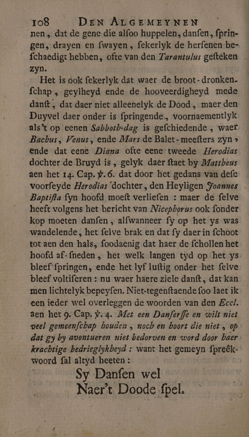 nen „ dat de gene die alfoo huppelen, danfen, fprin- gen, drayen en fwayen , fekerlyk de herfenen be- fchaedigt hebben, ofte van den Zarantulus gefteken zyn. Het is ook fekerlyk dat waer de broot- dronken. fchap , geylheyd ende de hooveerdigheyd mede danft , dat daer niet alleenelyk de Dood „maer den Duyvel daer onder is fpringende., voornaementlyk alst op eenen Sabbotbh-dag is gefchiedende , waer Bachus, Venus, ende Mars de Balet- meefters zyn » ende ‘dat eene Diana ofte eene tweede Herodias dochter de Bruyd is , gelyk daer ftaet by Mattheus aen het 14. Cap. #.6. dat door het gedans van defe voorfeyde Herodias ‘dochter , den Heyligen Soannes Baptifta fyn hoofd moeft verliefen : maer de felve heeft volgens het bericht van Nicepborus ook fonder kop moeten danfen „ alfwanneer fy op het ys was wandelende, het felve brak en dat fy daer in fchoot tot aen den hals, foodaenig dat haer de fchollen het hoofd af-fneden , het welk langen tyd op het ys bleef fpringen, ende het lyf luftig onder het felve bleef voltiferen : nu waer haere ziele danft, dat kan men lichtelyk bepeyfen. Niet-tegenftaende foo laet ik een ieder wel rd de en de woorden van den Zecl. aen het g. Cap. w.4. Met een Danferffe en wilt niet veel gemeenfchap houden , noch en boort die niet , op dat gy by avontueren niet bedorven en word door haer krachtige bedrieglykbeyd : want het hen fpreêk- woord fal altyd heeten : Sy Danfen wel Naert Doode fpel.