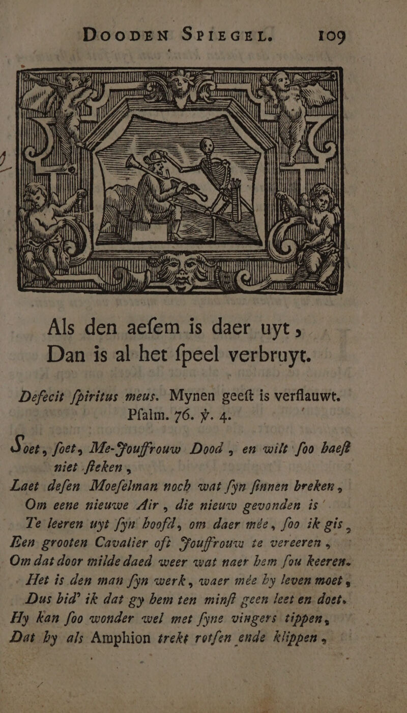 re) 155 KU iN à AOT ir SE 4 ijt den BEE ie daer uyt, Dan is al-het {peel verbruyt. | jen U BE Defecit fpiritus meus. Mynen geeft is verflauwt. Pfalm. 76. wy. 4. Aöbts foet, Me-Pouffrouw Dood , en wilt foo haeft niet fleken, Laet defen [Moefelman noch wat fyn finnen breken, Om eene nieuwe Air , die nieuw gevonden is’ Te leeren uyt fyn hoofd, om daer mie, foo ik gis, Ben grooten Cavalier oft Pouffrouwm te vereeren ; Om dat door milde daed weer wat naer hem Jou keeren. Het is den man fyn werk , waer mêe by leven moet s Dus bid’ ik dat gy hem ten minf? geen leet en doet. Hy kan foo wonder wel met fyne vingers tippen, Dat hy als Amphion trekt rot/en ende klippen