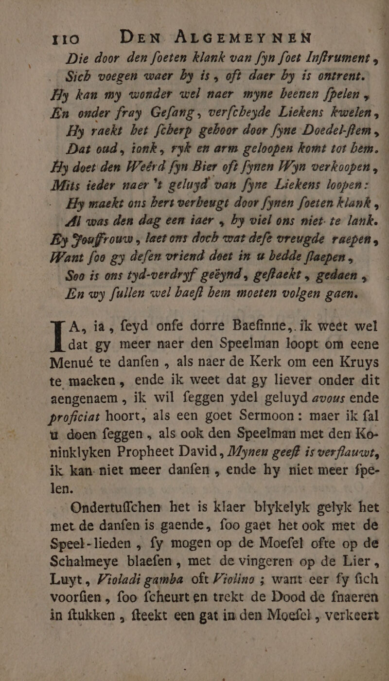 Die door den foeten klank van fyn foet Inftrument Sich voegen waer by is , oft daer by is ontrent. Hy kan my wonder wel naer myne beenen fpelen „ En onder fray Gefang, verfcheyde Liekens kwelen, Hy raekt bet fcherp gehoor door fyne Doedel-flem , Dat oud, tonk, ryk en arm geloopen komt tot bem. Hy doet den Weêrd fyn Bier oft fynen Win verkoopen, Mits ieder naer *t geluyd van fyne Liekens loopen: … Hy maekt ons hers verbeugt door fynen foeten klank , „Al was den dag een iaer „ by viel ons niet-te lank. Ey Fouffrouw , laet ons doch wat deft vreugde raepen, Want foo gy defen vriend doet in u bedde flaepen, Soo is ons tyd-verdryf geëynd, gefzaekt , gedaen , _En wy fullen wel baeft berm moeten volgen gaen. A, ia, feyd onfe dorre Baefinne, ik weet wel dat gy meer naer den Speelman loopt om eene Menué te danfen , als naer de Kerk om een Kruys te maeken , ende ik weet dat gy liever onder dit aengenaem, ik wil feggen ydel geluyd avous ende proficiat hoort, als een goet Sermoon : maer ik fal u doen feggen „, als ook den Speelman met den Ko- ninklyken Propheet David , Myneu geef? is verflauwt, ik kan- niet meer danfen „, ende hy niet meer fpe- len. | Ondertuffchen het is klaer blykelyk gelyk het met de danfen is gaende, foo gaet het ook met de Speel-lieden , fy mogen op de Moefet ofte op de Schalmeye blaefen, met de vingeren op de Lier, Luyt, Violadi gamba oft Violino ; want eer fy fich voorfien , foo fcheurten trekt de Dood de fnaeren in ftukken „ fteekt een gat in den Moefel , verkeert