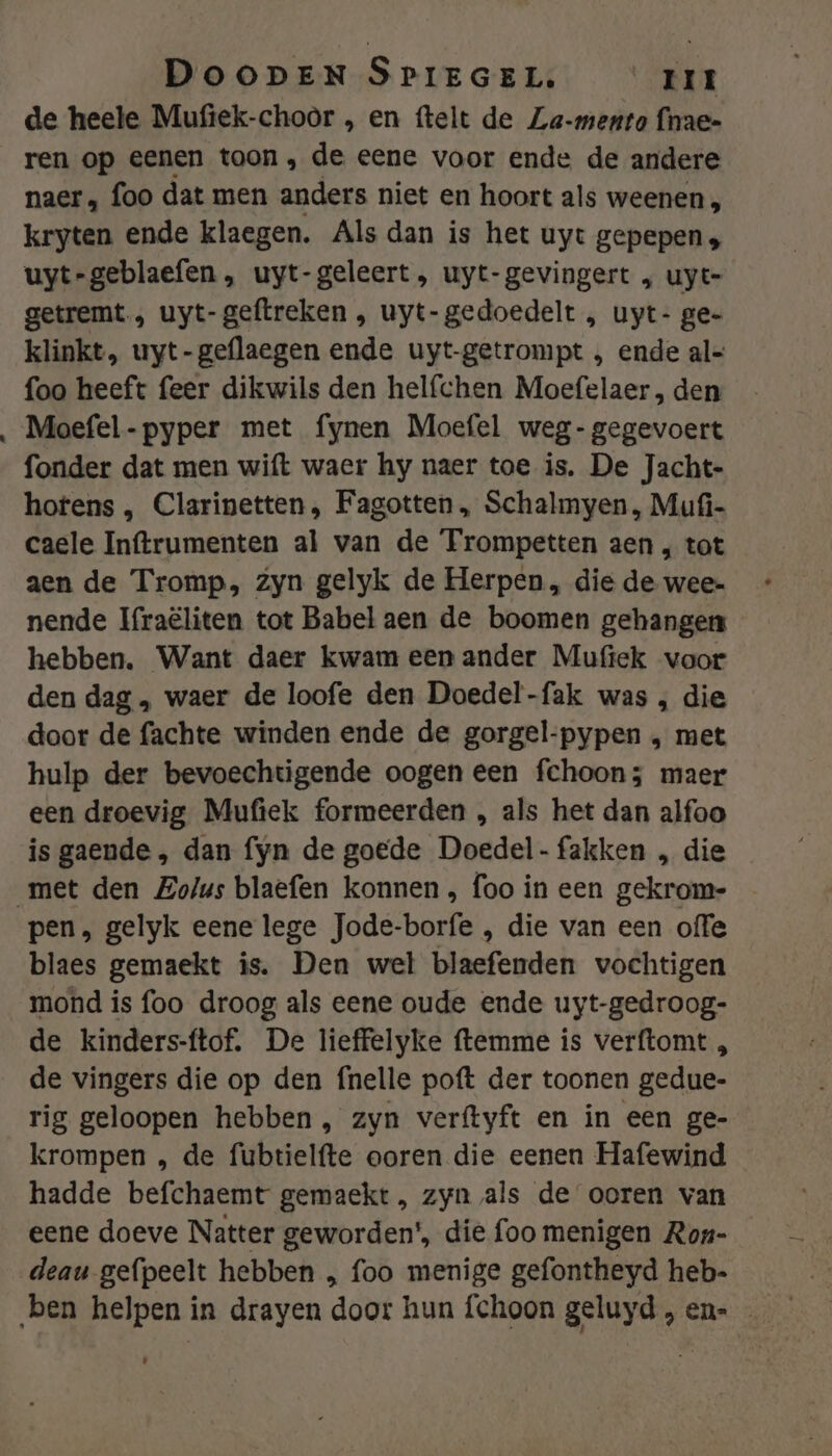 de heete Mufiek-choor „ en ftelt de Za-mento fnae= ren op eenen toon, de eene voor ende de andere naer „ foo dat men anders niet en hoort als weenen, kryten ende klaegen. Als dan is het uyt gepepen; uyt-geblaefen , uyt-geleert, uyt-gevingert , uyt- getremt., uyt-geftreken , uyt-gedoedelt , uyt- ge- klinkt, uyt-geflaegen ende uyt-getrompt , ende al= foo heeft feer dikwils den helfchen Moefelaer , den Moefel-pyper met fynen Moefel weg-gegevoert fonder dat men wift waer hy naer toe is. De Jacht- hotens , Clarinetten, Fagotten , Schalmyen , Mufi- caele Inftrumenten al van de Trompetten aen , tot aen de Tromp, zyn gelyk de Herpen , die de wee- nende Ifraëliten tot Babel aen de boomen gehangen hebben. Want daer kwam een ander Mufiek voor den dag ‚, waer de loofe den Doedel-fak was , die door de fachte winden ende de gorgel-pypen , met hulp der bevoechtigende oogen een fchoon; maer een droevig Mufiek formeerden , als het dan alfoo is gaende, dan fyn de goede Doedel-fakken „ die pen, gelyk eene lege Jode-borfe , die van een offe blaes gemaekt is. Den wel blaefenden vochtigen mond is foo droog als eene oude ende uyt-gedroog- de kinders-ftof. De lieffelyke ftemme is verftomt , de vingers die op den {nelle poft der toonen gedue- rig geloopen hebben, zyn verftyft en in een ge- krompen , de fubtielfte ooren die eenen Hafewind hadde befchaemt gemaekt, zyn als de ooren van eene doeve Natter geworden', die foo menigen Ron- deau gefpeelt hebben „ foo menige gefontheyd heb-
