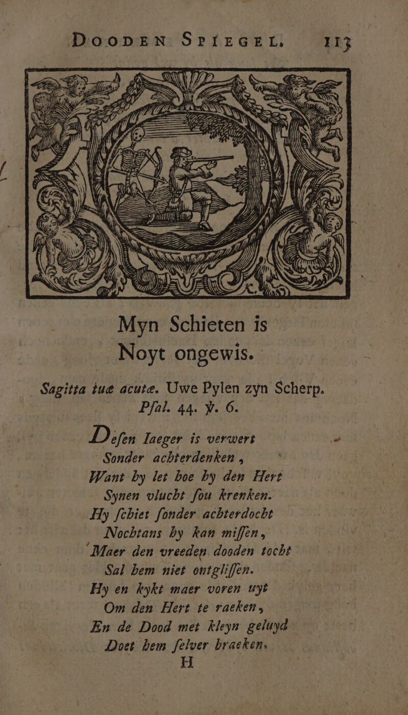 h Mn Myn Schieten is Noyt ongewis. Sagitta tue acute. Uwe Pylen zyn Scherp. Pfal. 44. W. 6. Depen Zaeger is verwert &gt; Sonder achterdenken , Want by let boe by den Hert Synen vlucht fou krenken. Hy fcbiet fonder achterdocht Nochtans by kan miffen, ‘Maer den vreeden dooden tocht Sal bem niet ontgliffen. Hy en kykt maer voren uyt Om den Hert te raeken, En de Dood met kleyn geluyd Doet hem felver braeken, H |