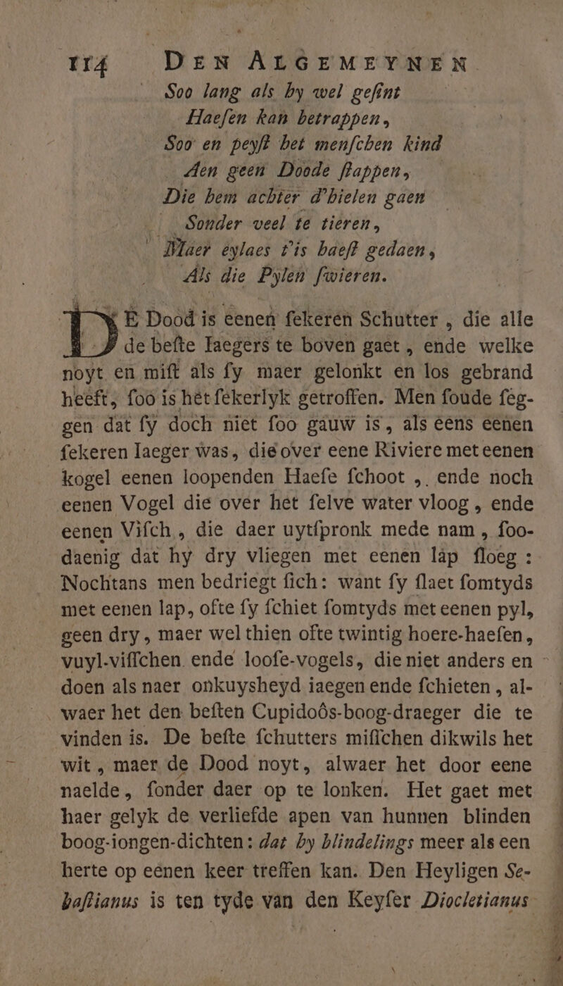_ Soo lang als by wel gefint Haefen kan betrappen, Soo en peyft bet menfchen kind _ Aen geen Doode flappen, Die hem achter d'bielen gaen __Sonder veel te tieren, _ Maer eylaes t'is baeft gedaen, Als die Pylen fwieren. x E Doòd i is eene fekeren Schutter „ die alle iP de befte Taegers te boven gaet , ende welke noyt en mift als fy maer gelonkt en los gebrand heeft; foo is hêt fekerlyk getroffen. Men foude fég- gen dat fy doch niet foo gauw is, als eens eenen fekeren laeger was, die over eene Riviere met eenen kogel eenen loopenden Haefe fchoot „ende noch eenen Vogel die over het felve water vloog , ende eenen Vifch , die daer uytfpronk mede nam „ foo- daenig dat hy dry vliegen met eenen läp ee Nochtans men bedriegt fich: want fy flaet fomtyds met eenen lap, ofte fy fchiet fomtyds met eenen pyl, geen dry , maer wel thien ofte twintig hoere-haefen, doen als naer onkuysheyd iaegen ende fchieten , al- waer het den beften Cupidoôs-boog-draeger die te vinden is. De befte fchutters miffchen dikwils het wit , maer de Dood noyt, alwaer het door eene naelde , fonder daer op te lonken. Het gaet met haer gelyk de verliefde apen van hunnen blinden boog-iongen-dichten: dat Dy blindelings meer als een herte op eenen keer treffen kan. Den Heyligen Se- B dn ndtede a È- &amp; ed DN Ee ni , dn En ende TE