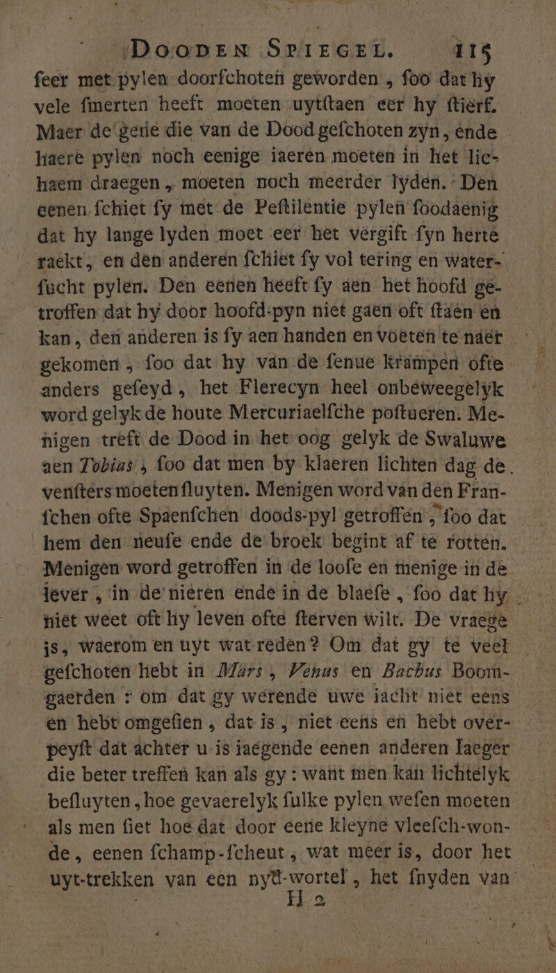 feer met pylen doorfchoten geworden „ foo dat hy vele fimerten heeft moeten uytftaen eer hy ttierf. Maer de gerie die van de Dood gefchoten zyn, énde haere pylen noch eenige iaeren moeten in het lic- haem draegen „ moeten noch meerder Iyden. - Den eenen fchiet fy met de Peftilentie pyleù foodaenig dat hy lange lyden moet eer het vergift fyn herte raekt, en den anderen fchiet fy vol tering en water- fucht pylen. Den eenen heeft fy aen het hoofd ge- troffen dat hy door hoofd-pyn niet gaen oft ftaên en gekomen , foo dat hy ván de fenue krampen ofte anders gefeyd, het Flerecyn heel onbéweegelyk word gelyk de houte Mercuriaelfche poftueren. Me- higen treft de Dood in het oog gelyk de Swaluwe aen Tobias ; foo dat men by klaeren lichten dag de. veriftérs moeten fluyten. Menigen word van den Fran- fchen ofte Spaenfchen doods-pyl getroffen, foo dat hem den neufe ende de broek begint af te rottén. Menigen word getroffen in de loofe en menige in de jever ‚in de'nièren ende in de blaefe , foo dat hy, niet weet oft hy leven ofte fterven wilt. De vraede js, waerom en uyt watreden? Om dat gy te veel gefchoten hebt in Mars, Venus en Bachus Boom- gaerden : om dat gy werende uwe jacht niet eens en hebt omgefien , dat is , niet eefis en hebt over- peyft dat achter u-is iaegende eenen anderen laeger die beter treffen kan als gy : want men kan lichtelyk befluyten „hoe gevaerelyk fulke pylen wefen moeten als men fiet hoe dat door eene kleyne vleefch-won- de , eenen fchamp-fcheut , wat meer is, door het _ uyt-trekken van een EA. het fnyden van